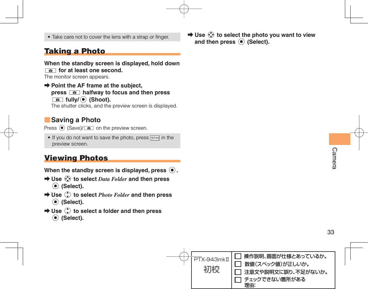 33CameraTake care not to cover the lens with a strap or finger.  Taking a PhotoWhen the standby screen is displayed, hold down ) for at least one second.The monitor screen appears.Point the AF frame at the subject, press ) halfway to focus and then press ) fully/c (Shoot).The shutter clicks, and the preview screen is displayed.Saving a PhotoPress c (Save)/) on the preview screen.If you do not want to save the photo, press   in the preview screen.  Viewing PhotosWhen the standby screen is displayed, press c.Use a to select Data Folder and then press c (Select).Use j to select Photo Folder and then press c (Select).Use j to select a folder and then press c (Select).•➡■•➡➡➡Use a to select the photo you want to view and then press c (Select).➡