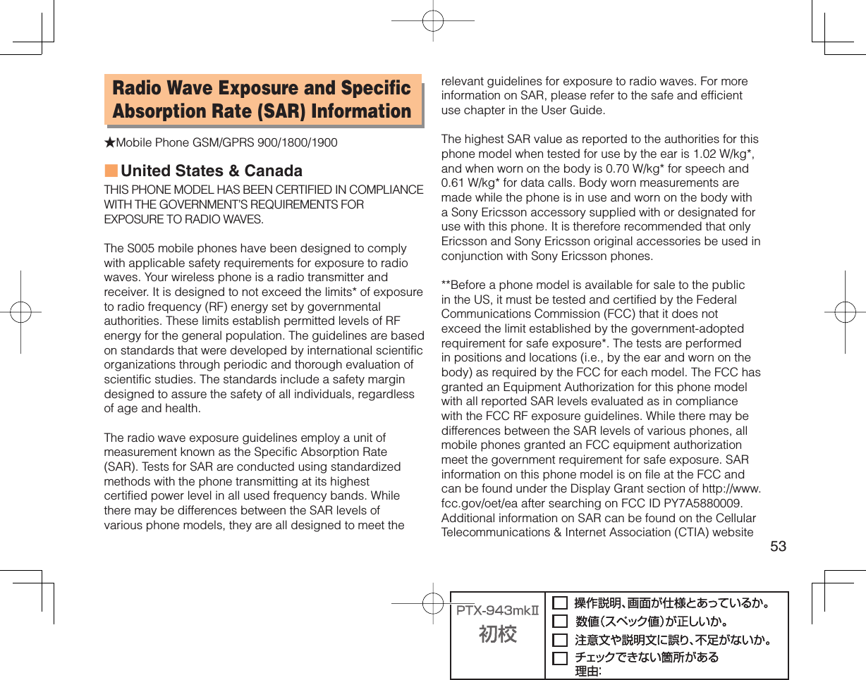 53Radio Wave Exposure and Specific Absorption Rate (SAR) Information★Mobile Phone GSM/GPRS 900/1800/1900United States &amp; CanadaTHIS PHONE MODEL HAS BEEN CERTIFIED IN COMPLIANCE WITH THE GOVERNMENT’S REQUIREMENTS FOR EXPOSURE TO RADIO WAVES.The S005 mobile phones have been designed to comply with applicable safety requirements for exposure to radio waves. Your wireless phone is a radio transmitter and receiver. It is designed to not exceed the limits* of exposure to radio frequency (RF) energy set by governmental authorities. These limits establish permitted levels of RF energy for the general population. The guidelines are based on standards that were developed by international scientific organizations through periodic and thorough evaluation of scientific studies. The standards include a safety margin designed to assure the safety of all individuals, regardless of age and health.The radio wave exposure guidelines employ a unit of measurement known as the Specific Absorption Rate (SAR). Tests for SAR are conducted using standardized methods with the phone transmitting at its highest certified power level in all used frequency bands. While there may be differences between the SAR levels of various phone models, they are all designed to meet the ■relevant guidelines for exposure to radio waves. For more information on SAR, please refer to the safe and efficient use chapter in the User Guide.The highest SAR value as reported to the authorities for this phone model when tested for use by the ear is 1.02 W/kg*, and when worn on the body is 0.70 W/kg* for speech and 0.61 W/kg* for data calls. Body worn measurements are made while the phone is in use and worn on the body with a Sony Ericsson accessory supplied with or designated for use with this phone. It is therefore recommended that only Ericsson and Sony Ericsson original accessories be used in conjunction with Sony Ericsson phones.**Before a phone model is available for sale to the public in the US, it must be tested and certified by the Federal Communications Commission (FCC) that it does not exceed the limit established by the government-adopted requirement for safe exposure*. The tests are performed in positions and locations (i.e., by the ear and worn on the body) as required by the FCC for each model. The FCC has granted an Equipment Authorization for this phone model with all reported SAR levels evaluated as in compliance with the FCC RF exposure guidelines. While there may be differences between the SAR levels of various phones, all mobile phones granted an FCC equipment authorization meet the government requirement for safe exposure. SAR information on this phone model is on file at the FCC and can be found under the Display Grant section of http://www.fcc.gov/oet/ea after searching on FCC ID PY7A5880009. Additional information on SAR can be found on the Cellular Telecommunications &amp; Internet Association (CTIA) website 