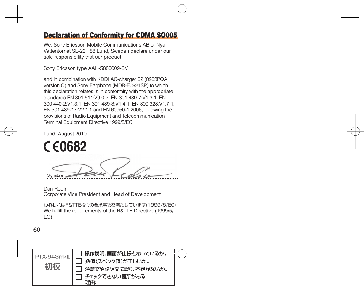 60Declaration of Conformity for CDMA SO005We, Sony Ericsson Mobile Communications AB of Nya Vattentornet SE-221 88 Lund, Sweden declare under our sole responsibility that our productSony Ericsson type AAH-5880009-BVand in combination with KDDI AC-charger 02 (0203PQA version C) and Sony Earphone (MDR-E0921SP) to which this declaration relates is in conformity with the appropriate standards EN 301 511:V9.0.2, EN 301 489-7:V1.3.1, EN 300 440-2:V1.3.1, EN 301 489-3:V1.4.1, EN 300 328:V1.7.1, EN 301 489-17:V2.1.1 and EN 60950-1:2006, following the provisions of Radio Equipment and Telecommunication Terminal Equipment Directive 1999/5/ECLund, August 2010 0682Signature Dan Redin,Corporate Vice President and Head of DevelopmentわれわれはR&amp;TTE指令の要求事項を満たしています(1999/5/EC)We fulfill the requirements of the R&amp;TTE Directive (1999/5/EC)