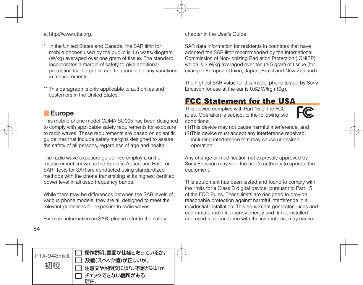 54at http://www.ctia.org.*  In the United States and Canada, the SAR limit for mobile phones used by the public is 1.6 watts/kilogram (W/kg) averaged over one gram of tissue. The standard incorporates a margin of safety to give additional protection for the public and to account for any variations in measurements.**  This paragraph is only applicable to authorities and customers in the United States.EuropeThis mobile phone model CDMA SO005 has been designed to comply with applicable safety requirements for exposure to radio waves. These requirements are based on scientific guidelines that include safety margins designed to assure the safety of all persons, regardless of age and health.The radio wave exposure guidelines employ a unit of measurement known as the Specific Absorption Rate, or SAR. Tests for SAR are conducted using standardized methods with the phone transmitting at its highest certified power level in all used frequency bands.While there may be differences between the SAR levels of various phone models, they are all designed to meet the relevant guidelines for exposure to radio waves.For more information on SAR, please refer to the safety ■chapter in the User’s Guide.SAR data information for residents in countries that have adopted the SAR limit recommended by the International Commission of Non-lonizing Radiation Protection (ICNIRP), which is 2 W/kg averaged over ten (10) gram of tissue (for example European Union, Japan, Brazil and New Zealand):The highest SAR value for this model phone tested by Sony Ericsson for use at the ear is 0.62 W/kg (10g).FCC Statement for the USAThis device complies with Part 15 of the FCC rules. Operation is subject to the following two conditions:(1) This device may not cause harmful interference, and (2) This device must accept any interference received, including interference that may cause undesired operation.Any change or modification not expressly approved by Sony Ericsson may void the user&apos;s authority to operate the equipment.This equipment has been tested and found to comply with the limits for a Class B digital device, pursuant to Part 15 of the FCC Rules. These limits are designed to provide reasonable protection against harmful interference in a residential installation. This equipment generates, uses and can radiate radio frequency energy and, if not installed and used in accordance with the instructions, may cause 