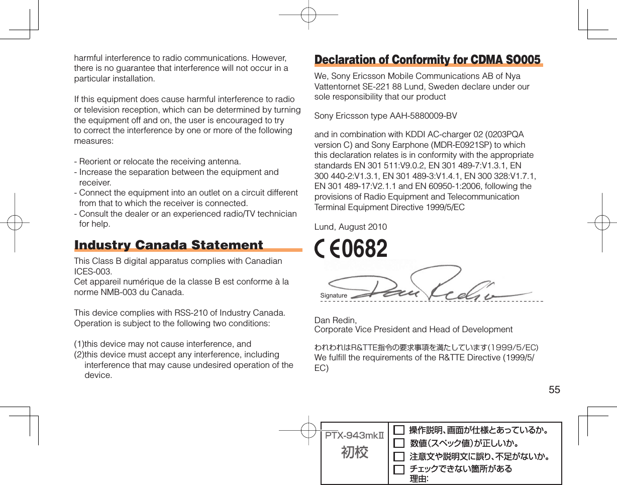 55harmful interference to radio communications. However, there is no guarantee that interference will not occur in a particular installation.If this equipment does cause harmful interference to radio or television reception, which can be determined by turning the equipment off and on, the user is encouraged to try to correct the interference by one or more of the following measures:-  Reorient or relocate the receiving antenna.-  Increase the separation between the equipment and receiver.-  Connect the equipment into an outlet on a circuit different from that to which the receiver is connected.-  Consult the dealer or an experienced radio/TV technician for help.Industry Canada StatementThis Class B digital apparatus complies with Canadian ICES-003.Cet appareil numérique de la classe B est conforme à la norme NMB-003 du Canada.This device complies with RSS-210 of Industry Canada.Operation is subject to the following two conditions:(1) this device may not cause interference, and(2) this device must accept any interference, including interference that may cause undesired operation of the device.Declaration of Conformity for CDMA SO005We, Sony Ericsson Mobile Communications AB of Nya Vattentornet SE-221 88 Lund, Sweden declare under our sole responsibility that our productSony Ericsson type AAH-5880009-BVand in combination with KDDI AC-charger 02 (0203PQA version C) and Sony Earphone (MDR-E0921SP) to which this declaration relates is in conformity with the appropriate standards EN 301 511:V9.0.2, EN 301 489-7:V1.3.1, EN 300 440-2:V1.3.1, EN 301 489-3:V1.4.1, EN 300 328:V1.7.1, EN 301 489-17:V2.1.1 and EN 60950-1:2006, following the provisions of Radio Equipment and Telecommunication Terminal Equipment Directive 1999/5/ECLund, August 2010 0682Signature Dan Redin,Corporate Vice President and Head of DevelopmentわれわれはR&amp;TTE指令の要求事項を満たしています(1999/5/EC)We fulfill the requirements of the R&amp;TTE Directive (1999/5/EC)