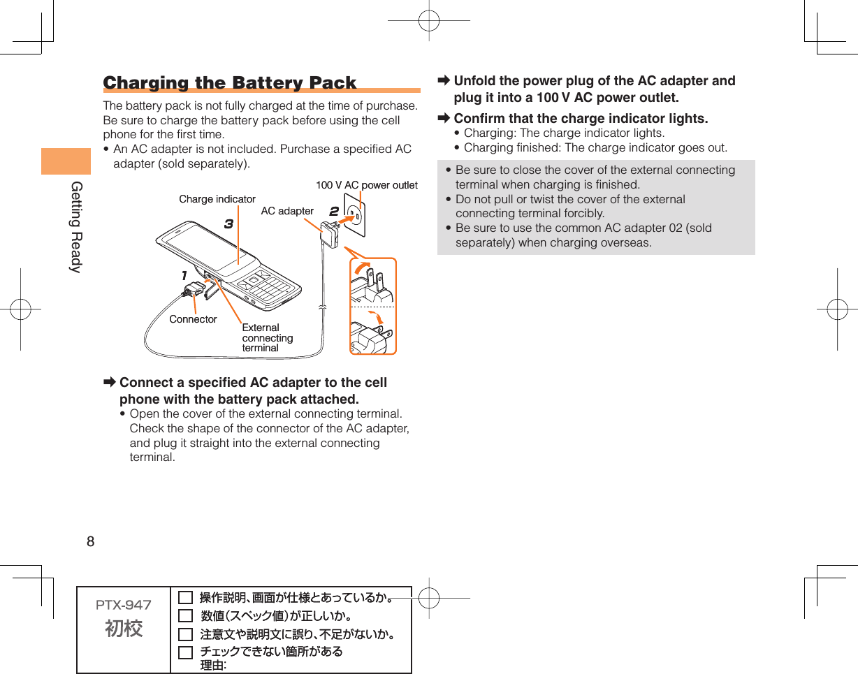 8Getting ReadyUnfold the power plug of the AC adapter and plug it into a 100 V AC power outlet.Confirm that the charge indicator lights.Charging: The charge indicator lights.Charging finished: The charge indicator goes out.Be sure to close the cover of the external connecting terminal when charging is finished.Do not pull or twist the cover of the external connecting terminal forcibly.Be sure to use the common AC adapter 02 (sold separately) when charging overseas.➡➡•••••  Charging the Battery PackThe battery pack is not fully charged at the time of purchase.Be sure to charge the battery pack before using the cell phone for the first time.An AC adapter is not included. Purchase a specified AC adapter (sold separately).Connect a specified AC adapter to the cell phone with the battery pack attached.Open the cover of the external connecting terminal. Check the shape of the connector of the AC adapter, and plug it straight into the external connecting terminal.•➡•213AC adapter100 V AC power outletCharge indicatorConnector External connectingterminal213AC adapter100 V AC power outletCharge indicatorConnector External connectingterminal