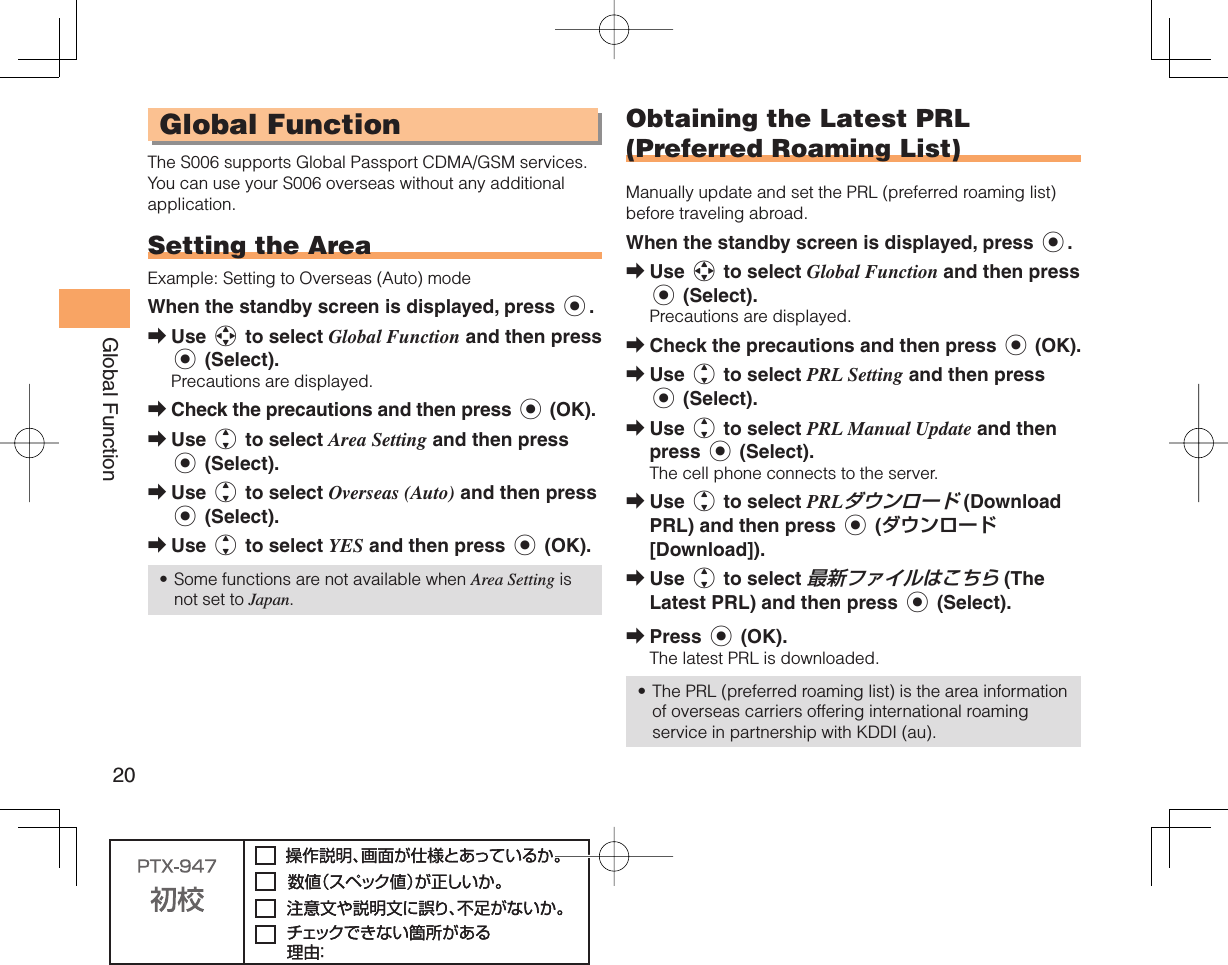 20Global Function Global FunctionThe S006 supports Global Passport CDMA/GSM services. You can use your S006 overseas without any additional application. Setting the AreaExample: Setting to Overseas (Auto) modeWhen the standby screen is displayed, press c.Use a to select Global Function and then press c (Select).Precautions are displayed.Check the precautions and then press c (OK).Use j to select Area Setting and then press c (Select).Use j to select Overseas (Auto) and then press c (Select).Use j to select YES and then press c (OK).Some functions are not available when Area Setting is not set to Japan.➡➡➡➡➡• Obtaining the Latest PRL (Preferred Roaming List)Manually update and set the PRL (preferred roaming list) before traveling abroad.When the standby screen is displayed, press c.Use a to select Global Function and then press c (Select).Precautions are displayed.Check the precautions and then press c (OK).Use j to select PRL Setting and then press c (Select).Use j to select PRL Manual Update and then press c (Select).The cell phone connects to the server.Use j to select PRLダウンロード (Download PRL) and then press c (ダウンロード [Download]).Use j to select 最新ファイルはこちら (The Latest PRL) and then press c (Select).Press c (OK).The latest PRL is downloaded.The PRL (preferred roaming list) is the area information of overseas carriers offering international roaming service in partnership with KDDI (au).➡➡➡➡➡➡➡•