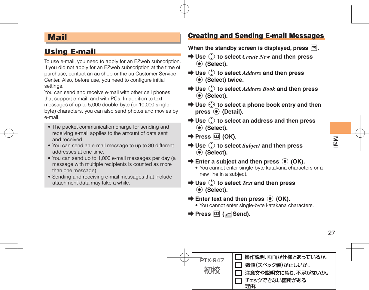 27Mail MailUsing   E-mailTo use e-mail, you need to apply for an EZweb subscription. If you did not apply for an EZweb subscription at the time of purchase, contact an au shop or the au Customer Service Center. Also, before use, you need to configure initial settings. You can send and receive e-mail with other cell phones that support e-mail, and with PCs. In addition to text messages of up to 5,000 double-byte (or 10,000 single-byte) characters, you can also send photos and movies by e-mail. The packet communication charge for sending and receiving e-mail applies to the amount of data sent and received.You can send an e-mail message to up to 30 different addresses at one time. You can send up to 1,000 e-mail messages per day (a message with multiple recipients is counted as more than one message).Sending and receiving e-mail messages that include attachment data may take a while.•••• Creating and Sending E-mail MessagesWhen the standby screen is displayed, press L.Use j to select Create New and then press c (Select).Use j to select Address and then press c (Select) twice.Use j to select Address Book and then press c (Select).Use a to select a phone book entry and then press c (Detail).Use j to select an address and then press c (Select). Press &amp; (OK).Use j to select Subject and then press c (Select).Enter a subject and then press c (OK).You cannot enter single-byte katakana characters or a new line in a subject. Use j to select Text and then press c (Select).Enter text and then press c (OK).You cannot enter single-byte katakana characters.Press &amp; (  Send).➡➡➡➡➡➡➡➡•➡➡•➡