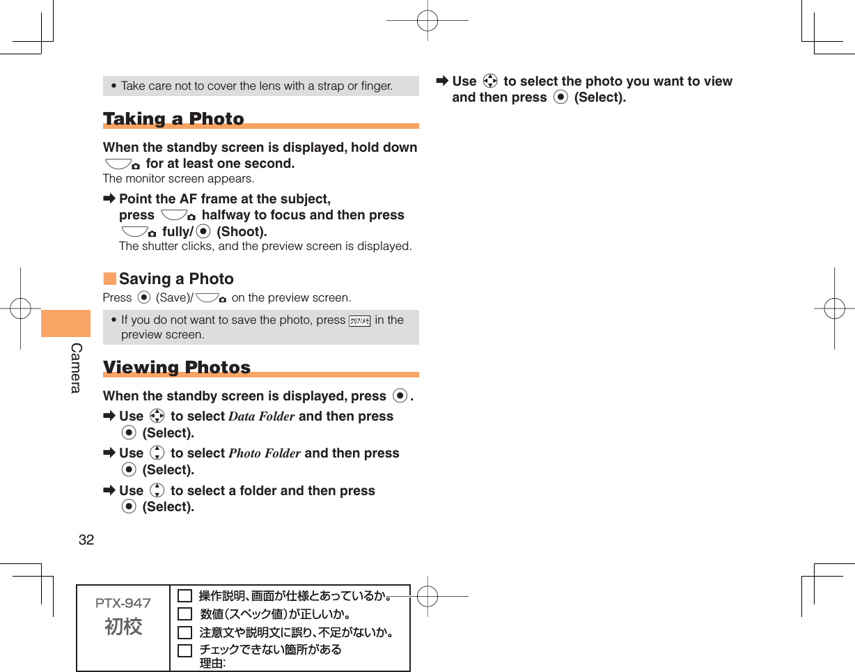 32CameraTake care not to cover the lens with a strap or finger.  Taking a PhotoWhen the standby screen is displayed, hold down ) for at least one second.The monitor screen appears.Point the AF frame at the subject, press ) halfway to focus and then press ) fully/c (Shoot).The shutter clicks, and the preview screen is displayed.Saving a PhotoPress c (Save)/) on the preview screen.If you do not want to save the photo, press   in the preview screen.  Viewing PhotosWhen the standby screen is displayed, press c.Use a to select Data Folder and then press c (Select).Use j to select Photo Folder and then press c (Select).Use j to select a folder and then press c (Select).•➡■•➡➡➡Use a to select the photo you want to view and then press c (Select).➡