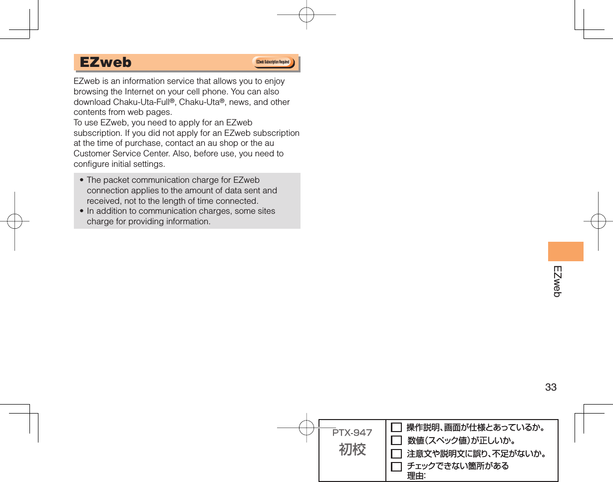 33EZweb  EZweb EZweb is an information service that allows you to enjoy browsing the Internet on your cell phone. You can also download Chaku-Uta-Full®, Chaku-Uta®, news, and other contents from web pages. To use EZweb, you need to apply for an EZweb subscription. If you did not apply for an EZweb subscription at the time of purchase, contact an au shop or the au Customer Service Center. Also, before use, you need to configure initial settings.The packet communication charge for EZweb connection applies to the amount of data sent and received, not to the length of time connected. In addition to communication charges, some sites charge for providing information.••EZweb Subscription RequiredEZweb Subscription Required