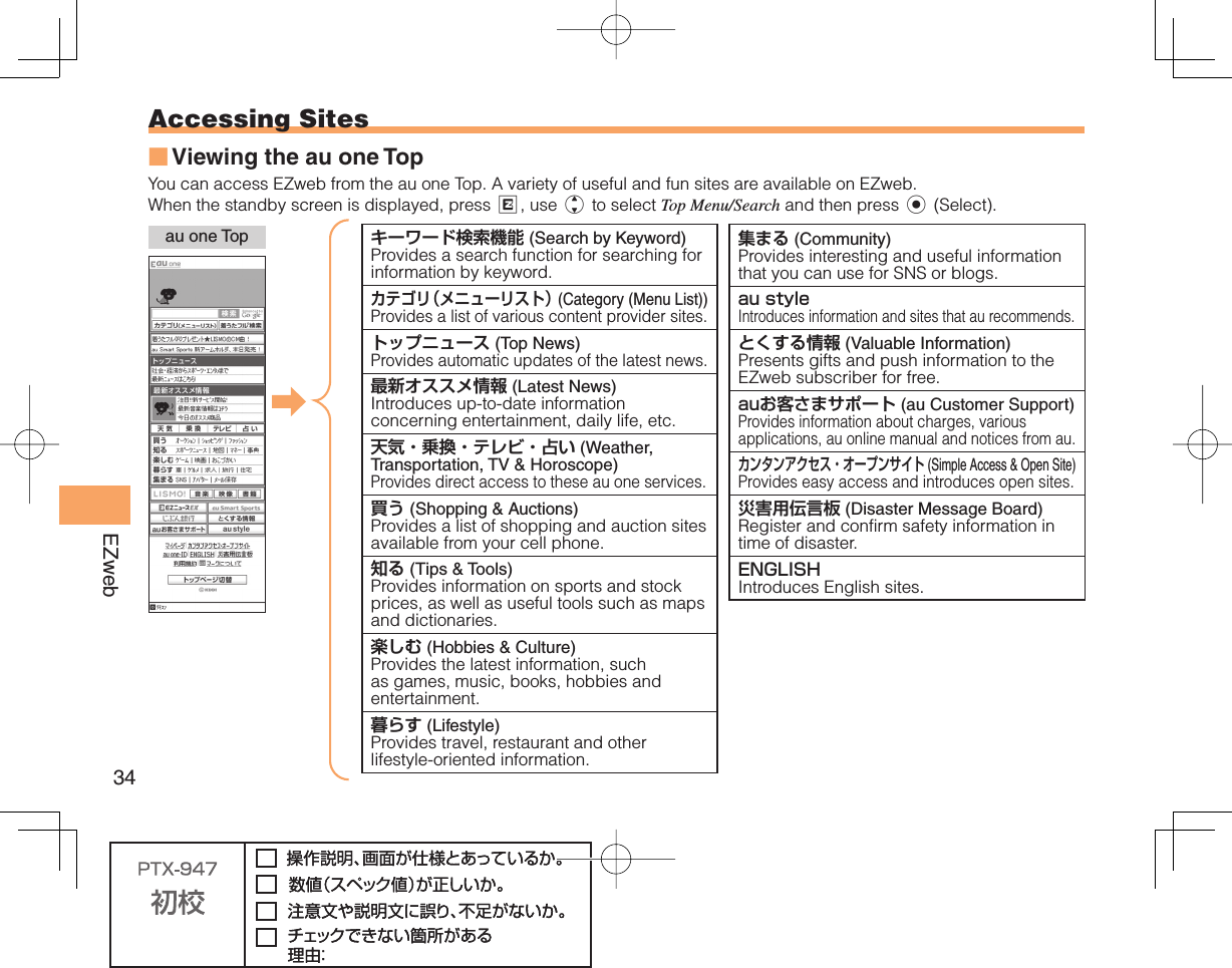 34EZweb Accessing   SitesViewing the au one TopYou can access EZweb from the au one Top. A variety of useful and fun sites are available on EZweb.When the standby screen is displayed, press R, use j to select Top Menu/Search and then press c (Select).■ au one Top キーワード検索機能 (Search by Keyword)Provides a search function for searching for information by keyword.  カテゴリ（メニューリスト） (Category (Menu List))Provides a list of various content provider sites.トップニュース (Top News)Provides automatic updates of the latest news.  最新オススメ情報 (Latest News)Introduces up-to-date information concerning entertainment, daily life, etc.天気・乗換・テレビ・占い (Weather, Transportation, TV &amp; Horoscope)Provides direct access to these au one services.買う (Shopping &amp; Auctions)Provides a list of shopping and auction sites available from your cell phone.  知る (Tips &amp; Tools)Provides information on sports and stock prices, as well as useful tools such as maps and dictionaries.楽しむ (Hobbies &amp; Culture)Provides the latest information, such as games, music, books, hobbies and entertainment.  暮らす (Lifestyle)Provides travel, restaurant and other lifestyle-oriented information.集まる (Community)Provides interesting and useful information that you can use for SNS or blogs.  au styleIntroduces information and sites that au recommends. とくする情報 (Valuable Information)Presents gifts and push information to the EZweb subscriber for free. auお客さまサポート (au Customer Support)Provides information about charges, various applications, au online manual and notices from au. カンタンアクセス・オープンサイト (Simple Access &amp; Open Site)Provides easy access and introduces open sites. 災害用伝言板 (Disaster Message Board)Register and confirm safety information in time of disaster. ENGLISHIntroduces English sites. 