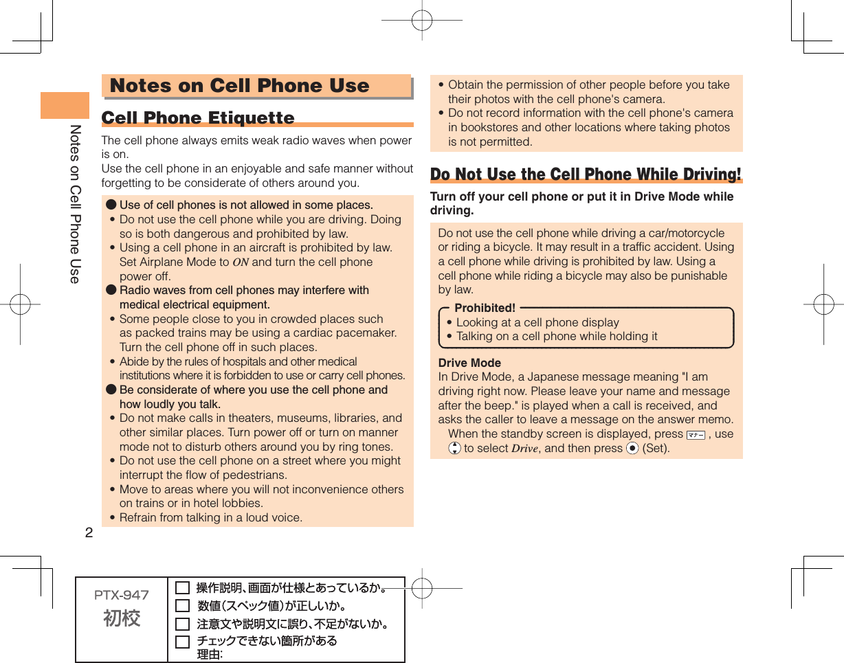 2Notes on Cell Phone UseNotes on Cell Phone Use Cell Phone EtiquetteThe cell phone always emits weak radio waves when power is on.Use the cell phone in an enjoyable and safe manner without forgetting to be considerate of others around you.Use of cell phones is not allowed in some places.Do not use the cell phone while you are driving. Doing so is both dangerous and prohibited by law.Using a cell phone in an aircraft is prohibited by law. Set Airplane Mode to ON and turn the cell phone power off.Radio waves from cell phones may interfere with medical electrical equipment.Some people close to you in crowded places such as packed trains may be using a cardiac pacemaker. Turn the cell phone off in such places.Abide by the rules of hospitals and other medical institutions where it is forbidden to use or carry cell phones.Be considerate of where you use the cell phone and how loudly you talk.Do not make calls in theaters, museums, libraries, and other similar places. Turn power off or turn on manner mode not to disturb others around you by ring tones.Do not use the cell phone on a street where you might interrupt the flow of pedestrians.Move to areas where you will not inconvenience others on trains or in hotel lobbies.Refrain from talking in a loud voice.●••●••●••••Obtain the permission of other people before you take their photos with the cell phone&apos;s camera.Do not record information with the cell phone&apos;s camera in bookstores and other locations where taking photos is not permitted.Do Not Use the Cell Phone While Driving!Turn off your cell phone or put it in Drive Mode while driving.Do not use the cell phone while driving a car/motorcycle or riding a bicycle. It may result in a traffic accident. Using a cell phone while driving is prohibited by law. Using a cell phone while riding a bicycle may also be punishable by law.Prohibited!Looking at a cell phone displayTalking on a cell phone while holding itDrive ModeIn Drive Mode, a Japanese message meaning &quot;I am driving right now. Please leave your name and message after the beep.&quot; is played when a call is received, and asks the caller to leave a message on the answer memo.  When the standby screen is displayed, press   , use  to select Drive, and then press   (Set).••••