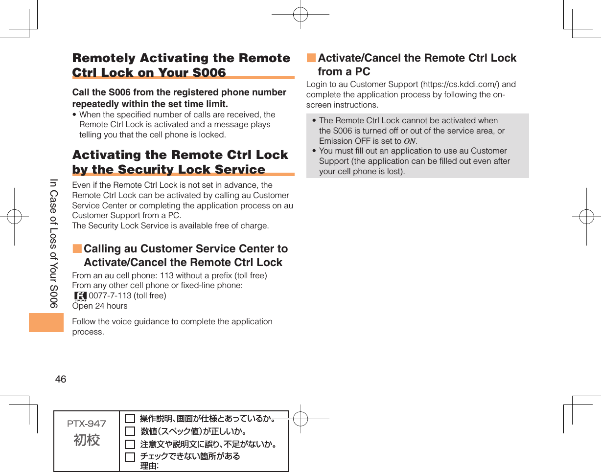 46In Case of Loss of Your S006Remotely Activating the Remote Ctrl Lock on Your S006Call the S006 from the registered phone number repeatedly within the set time limit.When the specified number of calls are received, the Remote Ctrl Lock is activated and a message plays telling you that the cell phone is locked.Activating the Remote Ctrl Lock by the  Security Lock ServiceEven if the Remote Ctrl Lock is not set in advance, the Remote Ctrl Lock can be activated by calling au Customer Service Center or completing the application process on au Customer Support from a PC. The Security Lock Service is available free of charge. Calling au Customer Service Center to Activate/Cancel the Remote Ctrl Lock From an au cell phone: 113 without a prefix (toll free) From any other cell phone or fixed-line phone:  0077-7-113 (toll free) Open 24 hours Follow the voice guidance to complete the application process. •■Activate/Cancel the Remote Ctrl Lock from a PCLogin to au Customer Support (https://cs.kddi.com/) and complete the application process by following the on-screen instructions. The Remote Ctrl Lock cannot be activated when the S006 is turned off or out of the service area, or Emission OFF is set to ON. You must fill out an application to use au Customer Support (the application can be filled out even after your cell phone is lost).■••