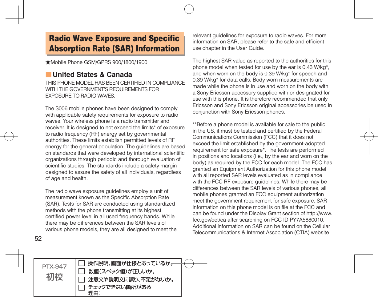 52Radio Wave Exposure and Specific Absorption Rate (SAR) Information★Mobile Phone GSM/GPRS 900/1800/1900United States &amp; CanadaTHIS PHONE MODEL HAS BEEN CERTIFIED IN COMPLIANCE WITH THE GOVERNMENT’S REQUIREMENTS FOR EXPOSURE TO RADIO WAVES.The S006 mobile phones have been designed to comply with applicable safety requirements for exposure to radio waves. Your wireless phone is a radio transmitter and receiver. It is designed to not exceed the limits* of exposure to radio frequency (RF) energy set by governmental authorities. These limits establish permitted levels of RF energy for the general population. The guidelines are based on standards that were developed by international scientific organizations through periodic and thorough evaluation of scientific studies. The standards include a safety margin designed to assure the safety of all individuals, regardless of age and health.The radio wave exposure guidelines employ a unit of measurement known as the Specific Absorption Rate (SAR). Tests for SAR are conducted using standardized methods with the phone transmitting at its highest certified power level in all used frequency bands. While there may be differences between the SAR levels of various phone models, they are all designed to meet the ■relevant guidelines for exposure to radio waves. For more information on SAR, please refer to the safe and efficient use chapter in the User Guide.The highest SAR value as reported to the authorities for this phone model when tested for use by the ear is 0.43 W/kg*, and when worn on the body is 0.39 W/kg* for speech and 0.39 W/kg* for data calls. Body worn measurements are made while the phone is in use and worn on the body with a Sony Ericsson accessory supplied with or designated for use with this phone. It is therefore recommended that only Ericsson and Sony Ericsson original accessories be used in conjunction with Sony Ericsson phones.**Before a phone model is available for sale to the public in the US, it must be tested and certified by the Federal Communications Commission (FCC) that it does not exceed the limit established by the government-adopted requirement for safe exposure*. The tests are performed in positions and locations (i.e., by the ear and worn on the body) as required by the FCC for each model. The FCC has granted an Equipment Authorization for this phone model with all reported SAR levels evaluated as in compliance with the FCC RF exposure guidelines. While there may be differences between the SAR levels of various phones, all mobile phones granted an FCC equipment authorization meet the government requirement for safe exposure. SAR information on this phone model is on file at the FCC and can be found under the Display Grant section of http://www.fcc.gov/oet/ea after searching on FCC ID PY7A5880010. Additional information on SAR can be found on the Cellular Telecommunications &amp; Internet Association (CTIA) website 