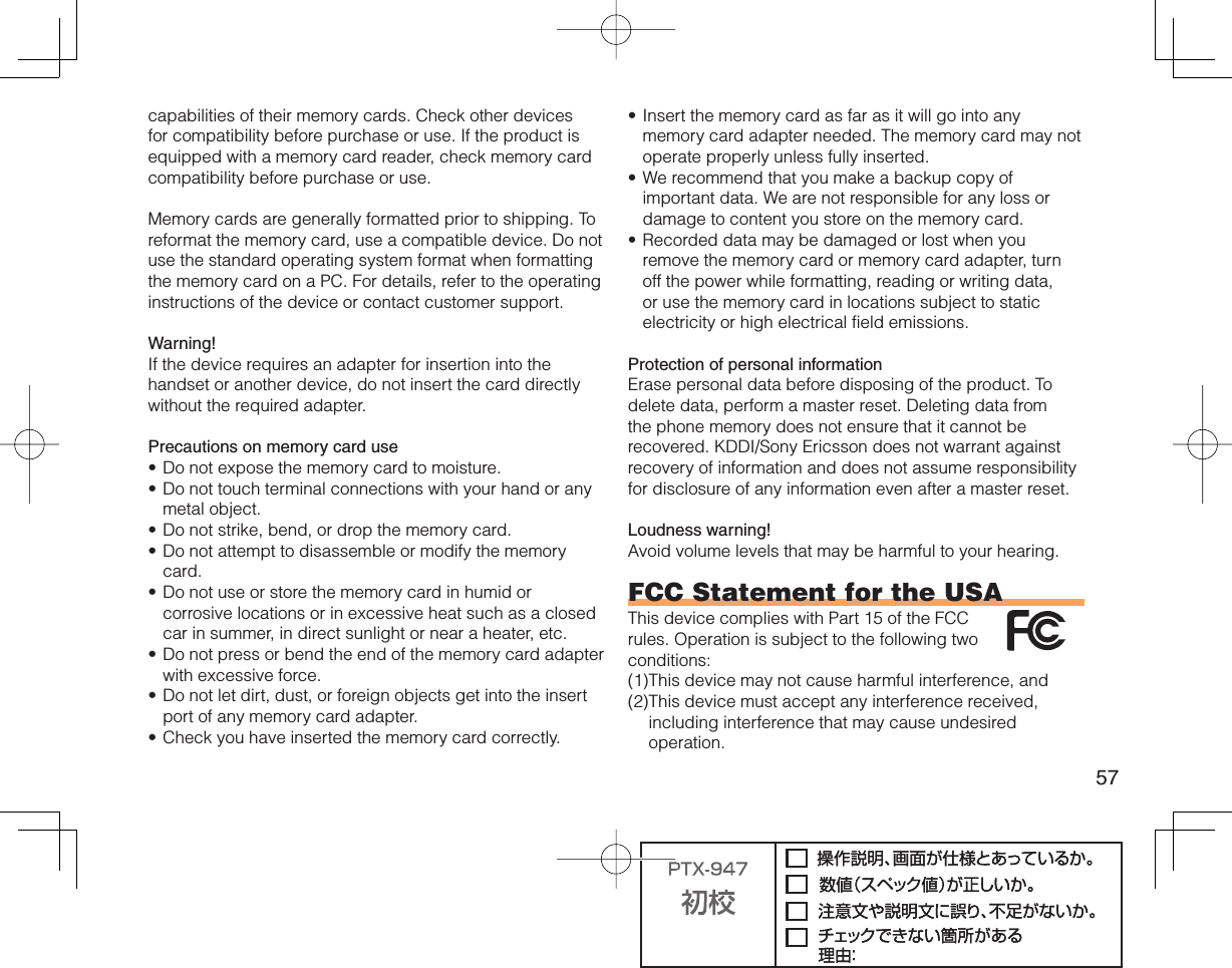 57capabilities of their memory cards. Check other devices for compatibility before purchase or use. If the product is equipped with a memory card reader, check memory card compatibility before purchase or use.Memory cards are generally formatted prior to shipping. To reformat the memory card, use a compatible device. Do not use the standard operating system format when formatting the memory card on a PC. For details, refer to the operating instructions of the device or contact customer support.Warning!If the device requires an adapter for insertion into the handset or another device, do not insert the card directly without the required adapter. Precautions on memory card useDo not expose the memory card to moisture.Do not touch terminal connections with your hand or any metal object.Do not strike, bend, or drop the memory card.Do not attempt to disassemble or modify the memory card.Do not use or store the memory card in humid or corrosive locations or in excessive heat such as a closed car in summer, in direct sunlight or near a heater, etc.Do not press or bend the end of the memory card adapter with excessive force.Do not let dirt, dust, or foreign objects get into the insert port of any memory card adapter.Check you have inserted the memory card correctly.••••••••Insert the memory card as far as it will go into any memory card adapter needed. The memory card may not operate properly unless fully inserted.We recommend that you make a backup copy of important data. We are not responsible for any loss or damage to content you store on the memory card.Recorded data may be damaged or lost when you remove the memory card or memory card adapter, turn off the power while formatting, reading or writing data, or use the memory card in locations subject to static electricity or high electrical field emissions.Protection of personal informationErase personal data before disposing of the product. To delete data, perform a master reset. Deleting data from the phone memory does not ensure that it cannot be recovered. KDDI/Sony Ericsson does not warrant against recovery of information and does not assume responsibility for disclosure of any information even after a master reset.Loudness warning!Avoid volume levels that may be harmful to your hearing.FCC Statement for the USAThis device complies with Part 15 of the FCC rules. Operation is subject to the following two conditions:(1) This device may not cause harmful interference, and (2) This device must accept any interference received, including interference that may cause undesired operation.•••
