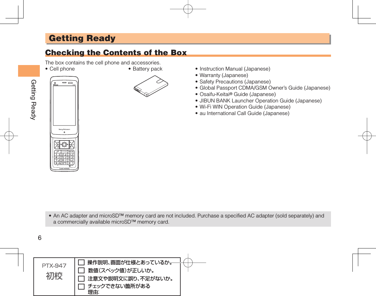 6Getting ReadyGetting Ready  Checking the Contents of the BoxThe box contains the cell phone and accessories.Cell phone• Battery pack• Instruction Manual (Japanese)Warranty (Japanese)Safety Precautions (Japanese)Global Passport CDMA/GSM Owner’s Guide (Japanese)Osaifu-Keitai® Guide (Japanese)JIBUN BANK Launcher Operation Guide (Japanese)Wi-Fi WIN Operation Guide (Japanese)au International Call Guide (Japanese)••••••••An AC adapter and microSD™ memory card are not included. Purchase a specified AC adapter (sold separately) and a commercially available microSD™ memory card.•