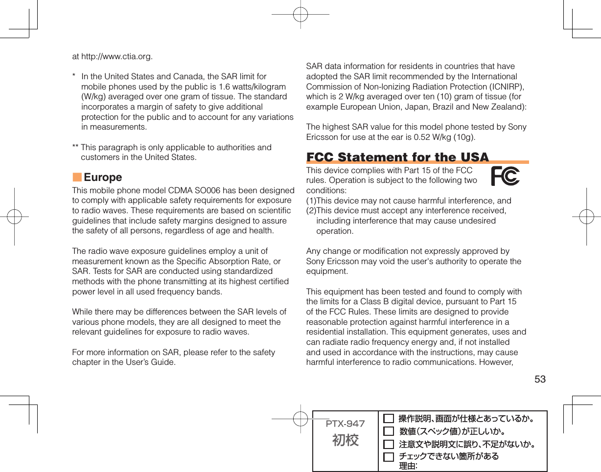 53at http://www.ctia.org.*  In the United States and Canada, the SAR limit for mobile phones used by the public is 1.6 watts/kilogram (W/kg) averaged over one gram of tissue. The standard incorporates a margin of safety to give additional protection for the public and to account for any variations in measurements.**  This paragraph is only applicable to authorities and customers in the United States.EuropeThis mobile phone model CDMA SO006 has been designed to comply with applicable safety requirements for exposure to radio waves. These requirements are based on scientific guidelines that include safety margins designed to assure the safety of all persons, regardless of age and health.The radio wave exposure guidelines employ a unit of measurement known as the Specific Absorption Rate, or SAR. Tests for SAR are conducted using standardized methods with the phone transmitting at its highest certified power level in all used frequency bands.While there may be differences between the SAR levels of various phone models, they are all designed to meet the relevant guidelines for exposure to radio waves.For more information on SAR, please refer to the safety chapter in the User’s Guide.■SAR data information for residents in countries that have adopted the SAR limit recommended by the International Commission of Non-lonizing Radiation Protection (ICNIRP), which is 2 W/kg averaged over ten (10) gram of tissue (for example European Union, Japan, Brazil and New Zealand):The highest SAR value for this model phone tested by Sony Ericsson for use at the ear is 0.52 W/kg (10g).FCC Statement for the USAThis device complies with Part 15 of the FCC rules. Operation is subject to the following two conditions:(1) This device may not cause harmful interference, and (2) This device must accept any interference received, including interference that may cause undesired operation.Any change or modification not expressly approved by Sony Ericsson may void the user&apos;s authority to operate the equipment.This equipment has been tested and found to comply with the limits for a Class B digital device, pursuant to Part 15 of the FCC Rules. These limits are designed to provide reasonable protection against harmful interference in a residential installation. This equipment generates, uses and can radiate radio frequency energy and, if not installed and used in accordance with the instructions, may cause harmful interference to radio communications. However, 