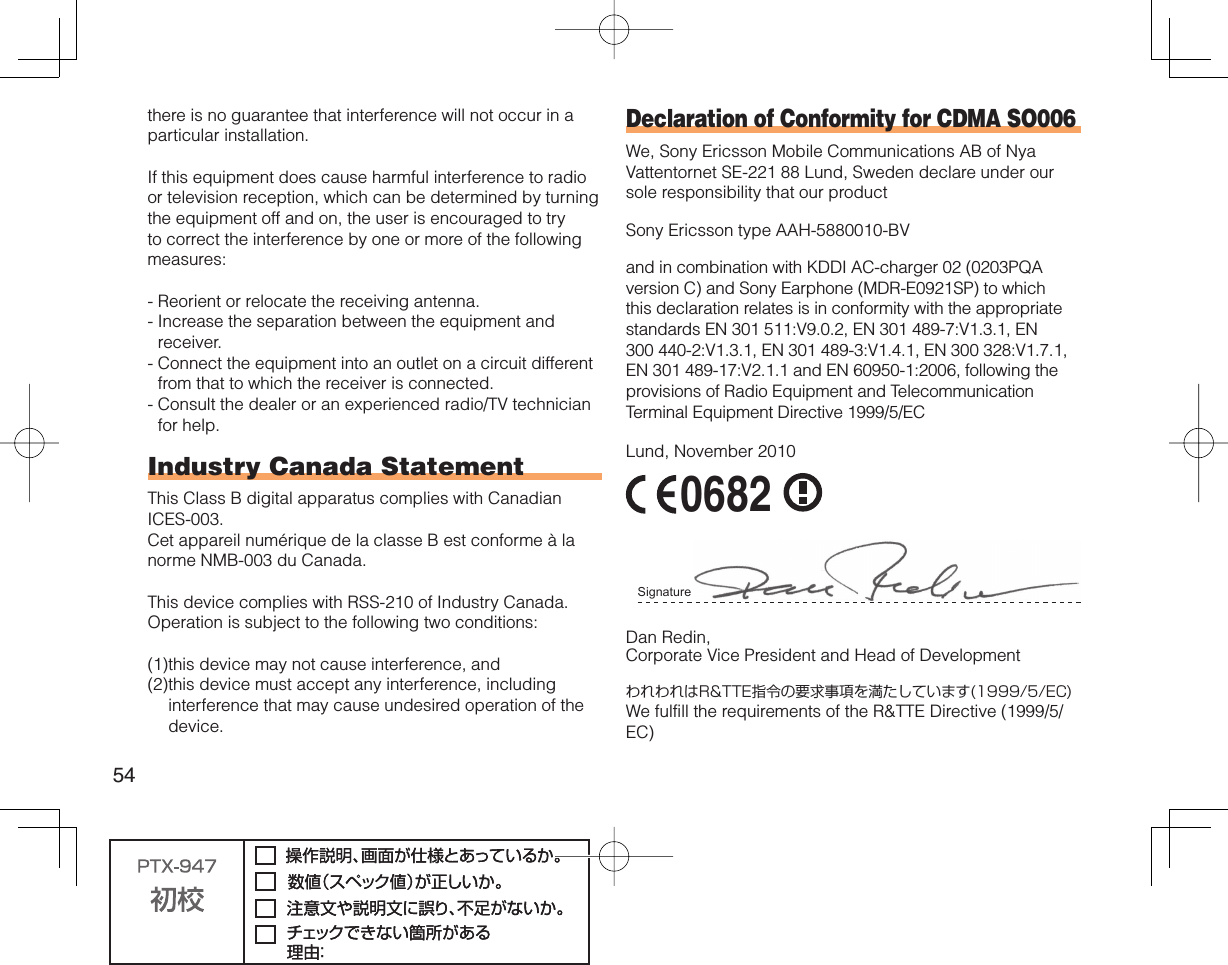 54there is no guarantee that interference will not occur in a particular installation.If this equipment does cause harmful interference to radio or television reception, which can be determined by turning the equipment off and on, the user is encouraged to try to correct the interference by one or more of the following measures:-  Reorient or relocate the receiving antenna.-  Increase the separation between the equipment and receiver.-  Connect the equipment into an outlet on a circuit different from that to which the receiver is connected.-  Consult the dealer or an experienced radio/TV technician for help.Industry Canada StatementThis Class B digital apparatus complies with Canadian ICES-003.Cet appareil numérique de la classe B est conforme à la norme NMB-003 du Canada.This device complies with RSS-210 of Industry Canada.Operation is subject to the following two conditions:(1) this device may not cause interference, and(2) this device must accept any interference, including interference that may cause undesired operation of the device.Declaration of Conformity for CDMA SO006We, Sony Ericsson Mobile Communications AB of Nya Vattentornet SE-221 88 Lund, Sweden declare under our sole responsibility that our productSony Ericsson type AAH-5880010-BVand in combination with KDDI AC-charger 02 (0203PQA version C) and Sony Earphone (MDR-E0921SP) to which this declaration relates is in conformity with the appropriate standards EN 301 511:V9.0.2, EN 301 489-7:V1.3.1, EN 300 440-2:V1.3.1, EN 301 489-3:V1.4.1, EN 300 328:V1.7.1, EN 301 489-17:V2.1.1 and EN 60950-1:2006, following the provisions of Radio Equipment and Telecommunication Terminal Equipment Directive 1999/5/ECLund, November 2010 0682 Signature Dan Redin,Corporate Vice President and Head of DevelopmentわれわれはR&amp;TTE指令の要求事項を満たしています(1999/5/EC)We fulfill the requirements of the R&amp;TTE Directive (1999/5/EC)