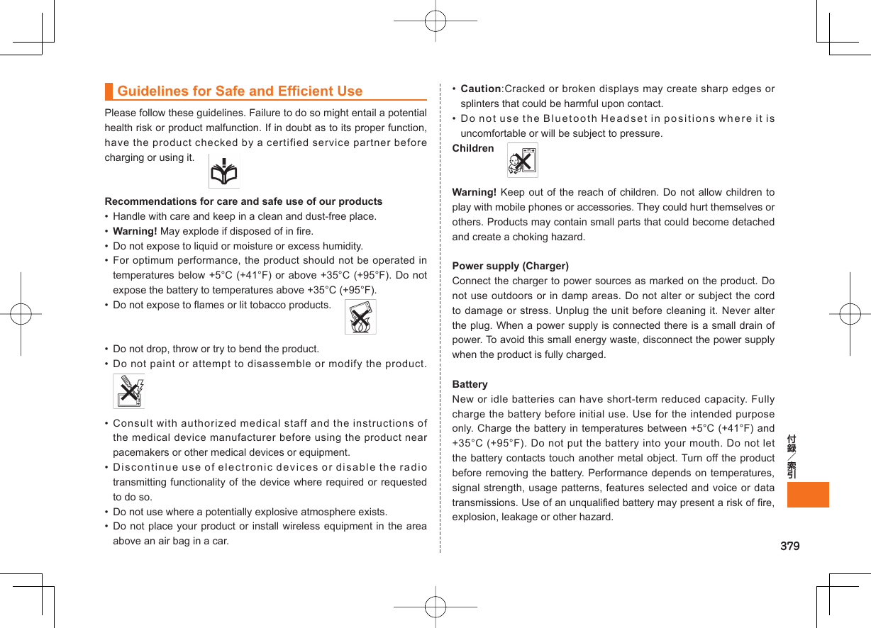 379Guidelines for Safe and Efficient UsePlease follow these guidelines. Failure to do so might entail a potential health risk or product malfunction. If in doubt as to its proper function, have the product checked by a certified service partner before charging or using it.   Recommendations for care and safe use of our products•  Handle with care and keep in a clean and dust-free place.• Warning! May explode if disposed of in fire.•  Do not expose to liquid or moisture or excess humidity.• For optimum performance, the product should not be operated in temperatures below +5°C (+41°F) or above +35°C (+95°F). Do not expose the battery to temperatures above +35°C (+95°F).•  Do not expose to flames or lit tobacco products.   •  Do not drop, throw or try to bend the product.• Do not paint or attempt to disassemble or modify the product. • Consult with authorized medical staff and the instructions of the medical device manufacturer before using the product near pacemakers or other medical devices or equipment.• Discontinue use of electronic devices or disable the radio transmitting functionality of the device where required or requested to do so.•  Do not use where a potentially explosive atmosphere exists.• Do not place your product or install wireless equipment in the area above an air bag in a car.•  Caution:Cracked or broken displays may create sharp edges or splinters that could be harmful upon contact.• Do not use the Bluetooth Headset in positions where it is uncomfortable or will be subject to pressure.Children  Warning! Keep out of the reach of children. Do not allow children to play with mobile phones or accessories. They could hurt themselves or others. Products may contain small parts that could become detached and create a choking hazard.Power supply (Charger)Connect the charger to power sources as marked on the product. Do not use outdoors or in damp areas. Do not alter or subject the cord to damage or stress. Unplug the unit before cleaning it. Never alter the plug. When a power supply is connected there is a small drain of power. To avoid this small energy waste, disconnect the power supply when the product is fully charged.BatteryNew or idle batteries can have short-term reduced capacity. Fully charge the battery before initial use. Use for the intended purpose only. Charge the battery in temperatures between +5°C (+41°F) and +35°C (+95°F). Do not put the battery into your mouth. Do not let the battery contacts touch another metal object. Turn off the product before removing the battery. Performance depends on temperatures, signal strength, usage patterns, features selected and voice or data transmissions. Use of an unqualified battery may present a risk of fire, explosion, leakage or other hazard.