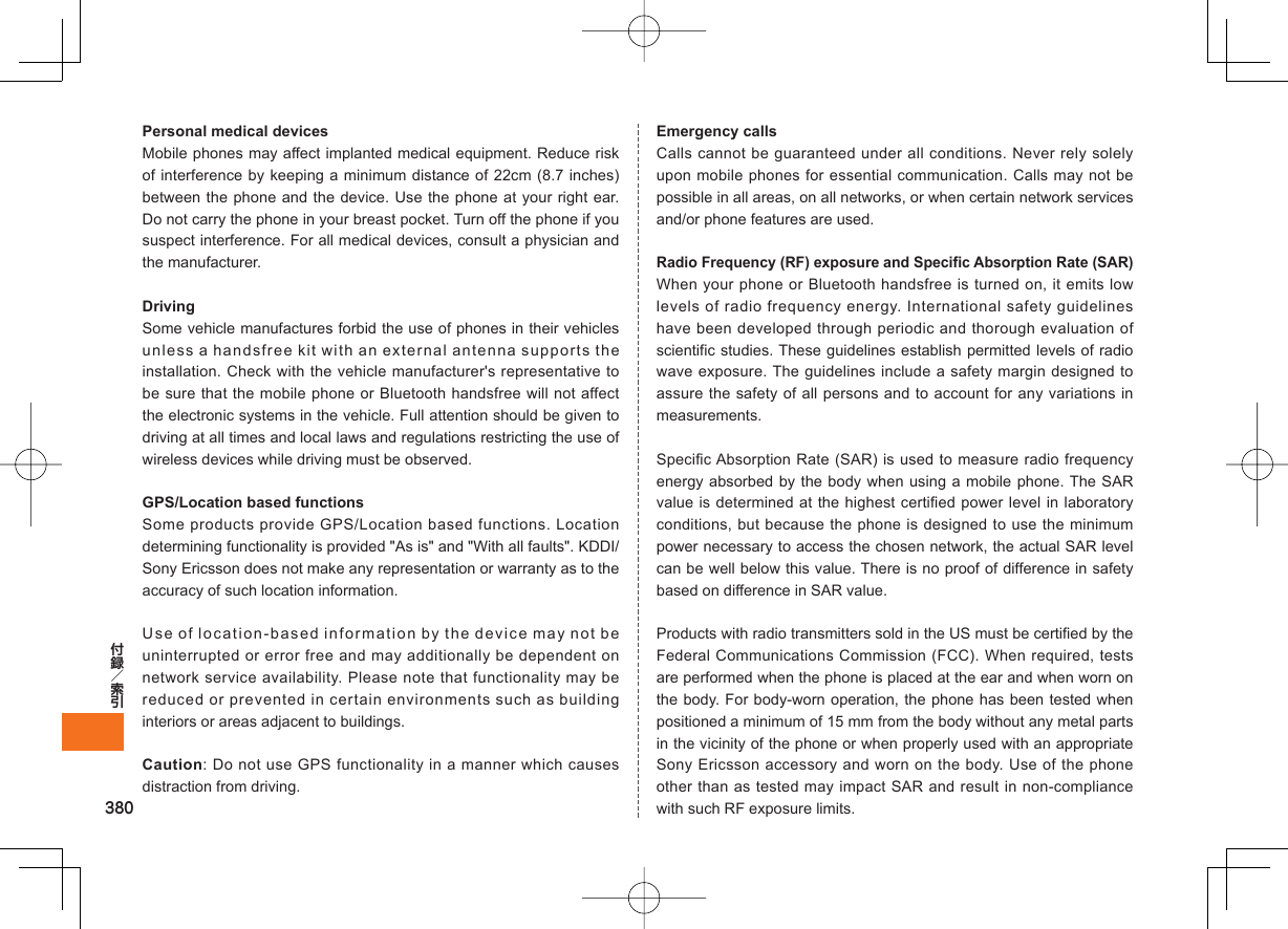 380Personal medical devicesMobile phones may affect implanted medical equipment. Reduce risk of interference by keeping a minimum distance of 22cm (8.7 inches) between the phone and the device. Use the phone at your right ear. Do not carry the phone in your breast pocket. Turn off the phone if you suspect interference. For all medical devices, consult a physician and the manufacturer.DrivingSome vehicle manufactures forbid the use of phones in their vehicles unless a handsfree kit with an external antenna supports the installation. Check with the vehicle manufacturer&apos;s representative to be sure that the mobile phone or Bluetooth handsfree will not affect the electronic systems in the vehicle. Full attention should be given to driving at all times and local laws and regulations restricting the use of wireless devices while driving must be observed.GPS/Location based functionsSome products provide GPS/Location based functions. Location determining functionality is provided &quot;As is&quot; and &quot;With all faults&quot;. KDDI/Sony Ericsson does not make any representation or warranty as to the accuracy of such location information.Use of location-based information by the device may not be uninterrupted or error free and may additionally be dependent on network service availability. Please note that functionality may be reduced or prevented in certain environments such as building interiors or areas adjacent to buildings.Caution: Do not use GPS functionality in a manner which causes distraction from driving.Emergency callsCalls cannot be guaranteed under all conditions. Never rely solely upon mobile phones for essential communication. Calls may not be possible in all areas, on all networks, or when certain network services and/or phone features are used.Radio Frequency (RF) exposure and Specific Absorption Rate (SAR)When your phone or Bluetooth handsfree is turned on, it emits low levels of radio frequency energy. International safety guidelines have been developed through periodic and thorough evaluation of scientific studies. These guidelines establish permitted levels of radio wave exposure. The guidelines include a safety margin designed to assure the safety of all persons and to account for any variations in measurements.Specific Absorption Rate (SAR) is used to measure radio frequency energy absorbed by the body when using a mobile phone. The SAR value is determined at the highest certified power level in laboratory conditions, but because the phone is designed to use the minimum power necessary to access the chosen network, the actual SAR level can be well below this value. There is no proof of difference in safety based on difference in SAR value.Products with radio transmitters sold in the US must be certified by the Federal Communications Commission (FCC). When required, tests are performed when the phone is placed at the ear and when worn on the body. For body-worn operation, the phone has been tested when positioned a minimum of 15 mm from the body without any metal parts in the vicinity of the phone or when properly used with an appropriate Sony Ericsson accessory and worn on the body. Use of the phone other than as tested may impact SAR and result in non-compliance with such RF exposure limits.