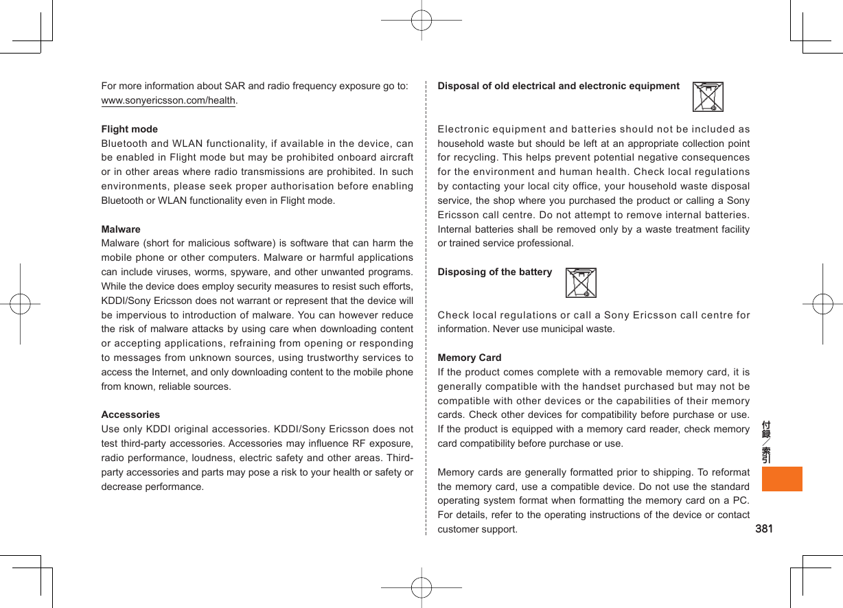 381For more information about SAR and radio frequency exposure go to:www.sonyericsson.com/health.Flight modeBluetooth and WLAN functionality, if available in the device, can be enabled in Flight mode but may be prohibited onboard aircraft or in other areas where radio transmissions are prohibited. In such environments, please seek proper authorisation before enabling Bluetooth or WLAN functionality even in Flight mode.MalwareMalware (short for malicious software) is software that can harm the mobile phone or other computers. Malware or harmful applications can include viruses, worms, spyware, and other unwanted programs. While the device does employ security measures to resist such efforts, KDDI/Sony Ericsson does not warrant or represent that the device will be impervious to introduction of malware. You can however reduce the risk of malware attacks by using care when downloading content or accepting applications, refraining from opening or responding to messages from unknown sources, using trustworthy services to access the Internet, and only downloading content to the mobile phone from known, reliable sources.AccessoriesUse only KDDI original accessories. KDDI/Sony Ericsson does not test third-party accessories. Accessories may influence RF exposure, radio performance, loudness, electric safety and other areas. Third-party accessories and parts may pose a risk to your health or safety or decrease performance.Disposal of old electrical and electronic equipment  Electronic equipment and batteries should not be included as household waste but should be left at an appropriate collection point for recycling. This helps prevent potential negative consequences for the environment and human health. Check local regulations by contacting your local city office, your household waste disposal service, the shop where you purchased the product or calling a Sony Ericsson call centre. Do not attempt to remove internal batteries. Internal batteries shall be removed only by a waste treatment facility or trained service professional.Disposing of the battery  Check local regulations or call a Sony Ericsson call centre for information. Never use municipal waste.Memory CardIf the product comes complete with a removable memory card, it is generally compatible with the handset purchased but may not be compatible with other devices or the capabilities of their memory cards. Check other devices for compatibility before purchase or use. If the product is equipped with a memory card reader, check memory card compatibility before purchase or use.Memory cards are generally formatted prior to shipping. To reformat the memory card, use a compatible device. Do not use the standard operating system format when formatting the memory card on a PC. For details, refer to the operating instructions of the device or contact customer support.