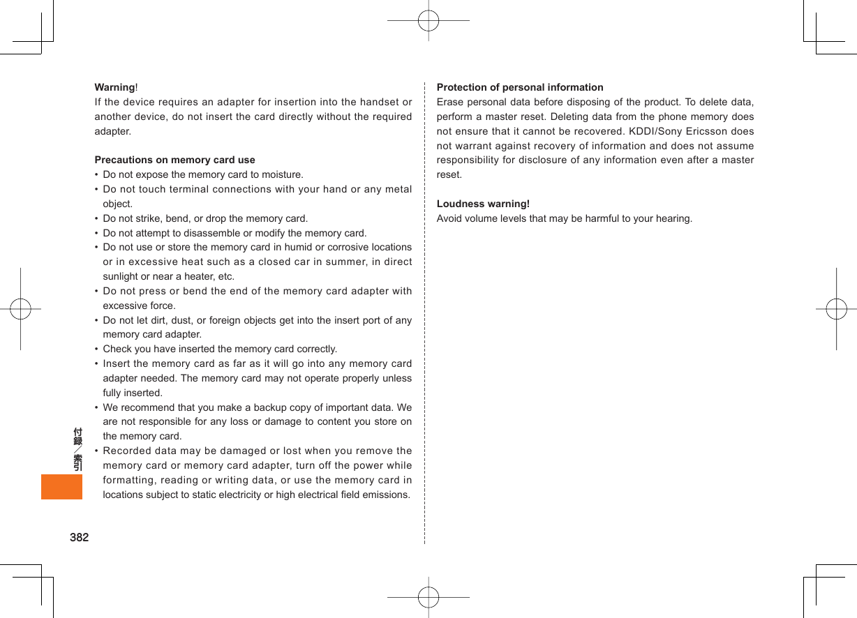 382Warning!If the device requires an adapter for insertion into the handset or another device, do not insert the card directly without the required adapter. Precautions on memory card use•  Do not expose the memory card to moisture.• Do not touch terminal connections with your hand or any metal object.•  Do not strike, bend, or drop the memory card.•  Do not attempt to disassemble or modify the memory card.•  Do not use or store the memory card in humid or corrosive locations or in excessive heat such as a closed car in summer, in direct sunlight or near a heater, etc.• Do not press or bend the end of the memory card adapter with excessive force.•  Do not let dirt, dust, or foreign objects get into the insert port of any memory card adapter.•  Check you have inserted the memory card correctly.• Insert the memory card as far as it will go into any memory card adapter needed. The memory card may not operate properly unless fully inserted.•  We recommend that you make a backup copy of important data. We are not responsible for any loss or damage to content you store on the memory card.• Recorded data may be damaged or lost when you remove the memory card or memory card adapter, turn off the power while formatting, reading or writing data, or use the memory card in locations subject to static electricity or high electrical field emissions.Protection of personal informationErase personal data before disposing of the product. To delete data, perform a master reset. Deleting data from the phone memory does not ensure that it cannot be recovered. KDDI/Sony Ericsson does not warrant against recovery of information and does not assume responsibility for disclosure of any information even after a master reset.Loudness warning!Avoid volume levels that may be harmful to your hearing.