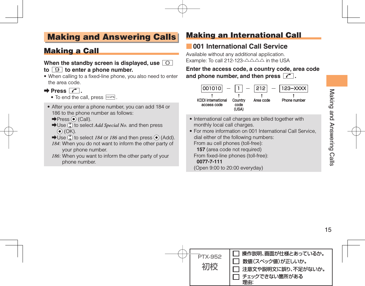 15Making and Answering Calls Making and Answering Calls  Making a CallWhen the standby screen is displayed, use 0 to 9 to enter a phone number.When calling to a fixed-line phone, you also need to enter the area code.Press N.To end the call, press F.After you enter a phone number, you can add 184 or 186 to the phone number as follows:Press   (Call).Use   to select Add Special No. and then press  (OK).Use   to select 184 or 186 and then press   (Add).184:  When you do not want to inform the other party of your phone number.186:  When you want to inform the other party of your phone number.•➡••➡➡➡ Making an  International Call001 International Call ServiceAvailable without any additional application.Example: To call 212-123-△△△△ in the USAEnter the access code, a country code, area code and phone number, and then press N.International call charges are billed together with monthly local call charges.For more information on 001 International Call Service, dial either of the following numbers:From au cell phones (toll-free):  157 (area code not required)From fixed-line phones (toll-free):  0077-7-111(Open 9:00 to 20:00 everyday)■••001010↑KDDI internationalaccess code↑Countrycode(USA)↑Area code↑Phone number212 123-XXXX1001010↑KDDI internationalaccess code↑Countrycode(USA)↑Area code↑Phone number212 123-XXXX1