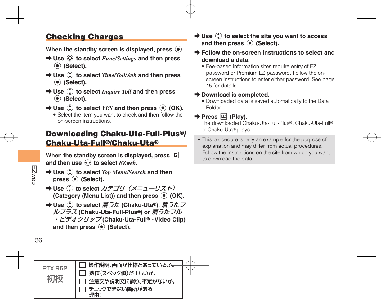 36EZweb Checking ChargesWhen the standby screen is displayed, press c.Use a to select Func/Settings and then press c (Select). Use j to select Time/Toll/Sub and then press c (Select). Use j to select Inquire Toll and then press c (Select).Use j to select YES and then press c (OK). Select the item you want to check and then follow the on-screen instructions.   D ownloading Chaku-Uta-Full-Plus®/ Chaku-Uta-Full®/Chaku-Uta®When the standby screen is displayed, press R and then use s to select EZweb.Use j to select Top Menu/Search and then press c (Select). Use j to select カテゴリ（メニューリスト） (Category (Menu List)) and then press c (OK).Use j to select 着うた (Chaku-Uta®), 着うたフルプラス (Chaku-Uta-Full-Plus®) or 着うたフル・ビデオクリップ (Chaku-Uta-Full® ･Video Clip) and then press c (Select).➡➡➡➡•➡➡➡Use j to select the site you want to access and then press c (Select).Follow the on-screen instructions to select and download a data.Fee-based information sites require entry of EZ password or Premium EZ password. Follow the on-screen instructions to enter either password. See page 15 for details.Download is completed.Downloaded data is saved automatically to the Data Folder.Press &amp; (Play).The downloaded Chaku-Uta-Full-Plus®, Chaku-Uta-Full® or Chaku-Uta® plays.This procedure is only an example for the purpose of explanation and may differ from actual procedures. Follow the instructions on the site from which you want to download the data.➡➡•➡•➡•