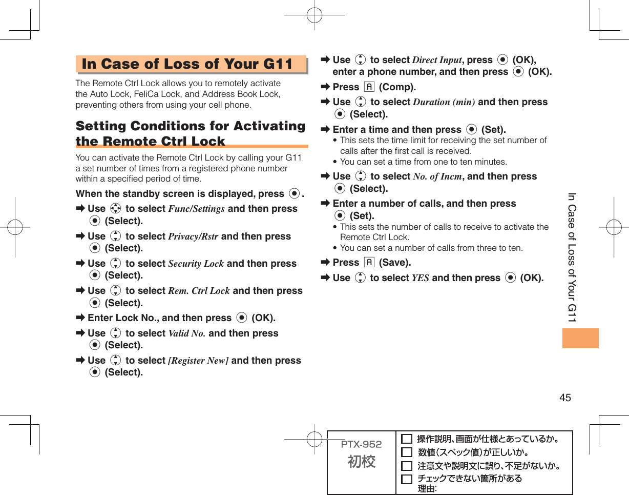 45In Case of Loss of Your G11In Case of Loss of Your G11The Remote Ctrl Lock allows you to remotely activate the Auto Lock, FeliCa Lock, and Address Book Lock, preventing others from using your cell phone.Setting Conditions for Activating the  Remote Ctrl LockYou can activate the Remote Ctrl Lock by calling your G11 a set number of times from a registered phone number within a specified period of time. When the standby screen is displayed, press c.Use a to select Func/Settings and then press c (Select). Use j to select Privacy/Rstr and then press c (Select). Use j to select Security Lock and then press c (Select). Use j to select Rem. Ctrl Lock and then press c (Select). Enter Lock No., and then press c (OK).Use j to select Valid No. and then press c (Select).Use j to select [Register New] and then press c (Select).➡➡➡➡➡➡➡Use j to select Direct Input, press c (OK), enter a phone number, and then press c (OK).Press % (Comp).Use j to select Duration (min) and then press c (Select).Enter a time and then press c (Set).This sets the time limit for receiving the set number of calls after the first call is received.You can set a time from one to ten minutes.Use j to select No. of Incm, and then press c (Select).Enter a number of calls, and then press c (Set).This sets the number of calls to receive to activate the Remote Ctrl Lock.You can set a number of calls from three to ten.Press % (Save).Use j to select YES and then press c (OK).➡➡➡➡••➡➡••➡➡