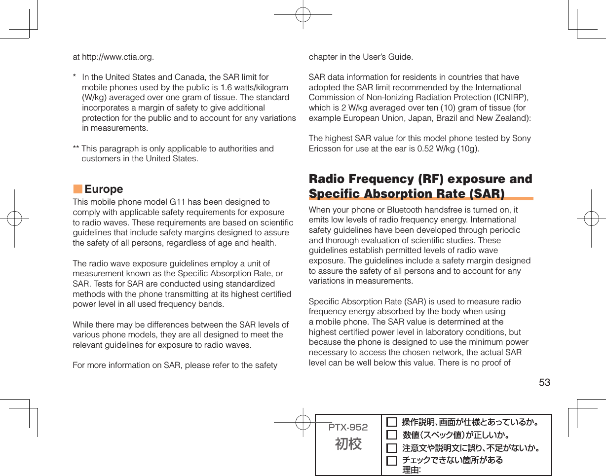 53at http://www.ctia.org.*  In the United States and Canada, the SAR limit for mobile phones used by the public is 1.6 watts/kilogram (W/kg) averaged over one gram of tissue. The standard incorporates a margin of safety to give additional protection for the public and to account for any variations in measurements.**  This paragraph is only applicable to authorities and customers in the United States.EuropeThis mobile phone model G11 has been designed to comply with applicable safety requirements for exposure to radio waves. These requirements are based on scientific guidelines that include safety margins designed to assure the safety of all persons, regardless of age and health.The radio wave exposure guidelines employ a unit of measurement known as the Specific Absorption Rate, or SAR. Tests for SAR are conducted using standardized methods with the phone transmitting at its highest certified power level in all used frequency bands.While there may be differences between the SAR levels of various phone models, they are all designed to meet the relevant guidelines for exposure to radio waves.For more information on SAR, please refer to the safety ■chapter in the User’s Guide.SAR data information for residents in countries that have adopted the SAR limit recommended by the International Commission of Non-lonizing Radiation Protection (ICNIRP), which is 2 W/kg averaged over ten (10) gram of tissue (for example European Union, Japan, Brazil and New Zealand):The highest SAR value for this model phone tested by Sony Ericsson for use at the ear is 0.52 W/kg (10g).Radio Frequency (RF) exposure and Specific Absorption Rate (SAR)When your phone or Bluetooth handsfree is turned on, it emits low levels of radio frequency energy. International safety guidelines have been developed through periodic and thorough evaluation of scientific studies. These guidelines establish permitted levels of radio wave exposure. The guidelines include a safety margin designed to assure the safety of all persons and to account for any variations in measurements.Specific Absorption Rate (SAR) is used to measure radio frequency energy absorbed by the body when using a mobile phone. The SAR value is determined at the highest certified power level in laboratory conditions, but because the phone is designed to use the minimum power necessary to access the chosen network, the actual SAR level can be well below this value. There is no proof of 