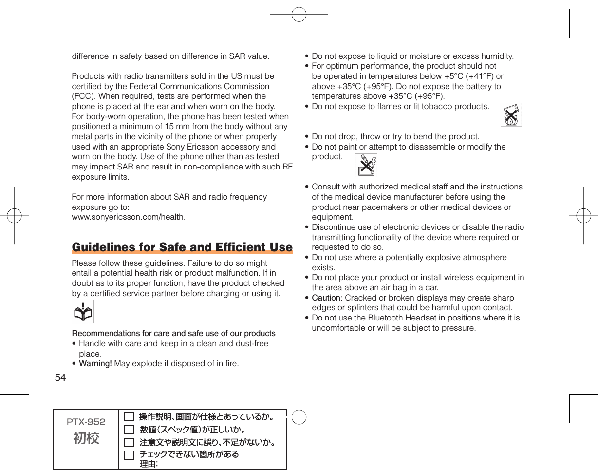 54difference in safety based on difference in SAR value.Products with radio transmitters sold in the US must be certified by the Federal Communications Commission (FCC). When required, tests are performed when the phone is placed at the ear and when worn on the body. For body-worn operation, the phone has been tested when positioned a minimum of 15 mm from the body without any metal parts in the vicinity of the phone or when properly used with an appropriate Sony Ericsson accessory and worn on the body. Use of the phone other than as tested may impact SAR and result in non-compliance with such RF exposure limits.For more information about SAR and radio frequency exposure go to:www.sonyericsson.com/health.Guidelines for Safe and Efficient UsePlease follow these guidelines. Failure to do so might entail a potential health risk or product malfunction. If in doubt as to its proper function, have the product checked by a certified service partner before charging or using it.   Recommendations for care and safe use of our productsHandle with care and keep in a clean and dust-free place.Warning! May explode if disposed of in fire.••Do not expose to liquid or moisture or excess humidity.For optimum performance, the product should not be operated in temperatures below +5°C (+41°F) or above +35°C (+95°F). Do not expose the battery to temperatures above +35°C (+95°F).Do not expose to flames or lit tobacco products.   Do not drop, throw or try to bend the product.Do not paint or attempt to disassemble or modify the product.  Consult with authorized medical staff and the instructions of the medical device manufacturer before using the product near pacemakers or other medical devices or equipment.Discontinue use of electronic devices or disable the radio transmitting functionality of the device where required or requested to do so.Do not use where a potentially explosive atmosphere exists.Do not place your product or install wireless equipment in the area above an air bag in a car.Caution: Cracked or broken displays may create sharp edges or splinters that could be harmful upon contact.Do not use the Bluetooth Headset in positions where it is uncomfortable or will be subject to pressure.•••••••••••