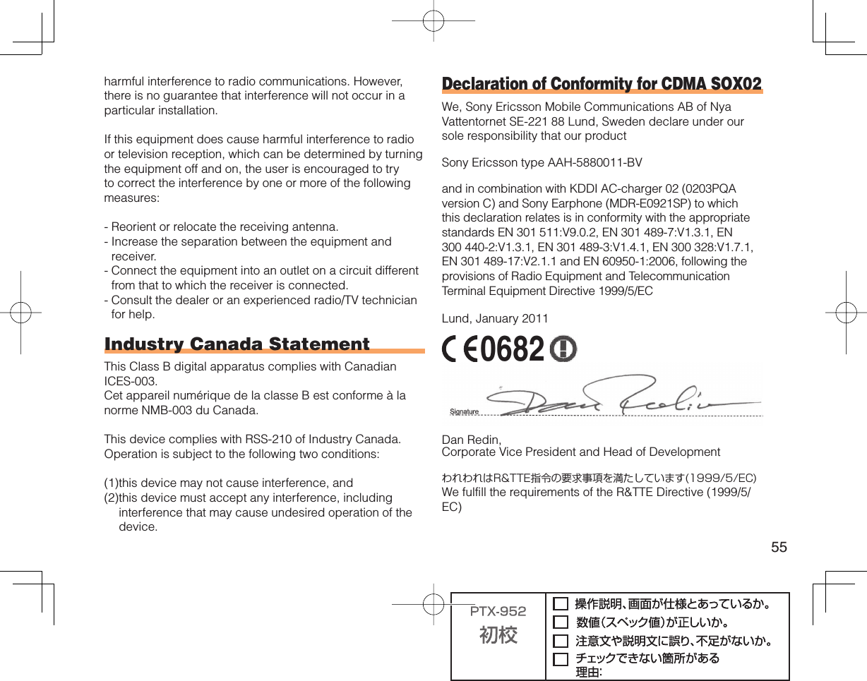 55harmful interference to radio communications. However, there is no guarantee that interference will not occur in a particular installation.If this equipment does cause harmful interference to radio or television reception, which can be determined by turning the equipment off and on, the user is encouraged to try to correct the interference by one or more of the following measures:-  Reorient or relocate the receiving antenna.-  Increase the separation between the equipment and receiver.-  Connect the equipment into an outlet on a circuit different from that to which the receiver is connected.-  Consult the dealer or an experienced radio/TV technician for help.Industry Canada StatementThis Class B digital apparatus complies with Canadian ICES-003.Cet appareil numérique de la classe B est conforme à la norme NMB-003 du Canada.This device complies with RSS-210 of Industry Canada.Operation is subject to the following two conditions:(1) this device may not cause interference, and(2) this device must accept any interference, including interference that may cause undesired operation of the device.Declaration of Conformity for CDMA SOX02We, Sony Ericsson Mobile Communications AB of Nya Vattentornet SE-221 88 Lund, Sweden declare under our sole responsibility that our productSony Ericsson type AAH-5880011-BVand in combination with KDDI AC-charger 02 (0203PQA version C) and Sony Earphone (MDR-E0921SP) to which this declaration relates is in conformity with the appropriate standards EN 301 511:V9.0.2, EN 301 489-7:V1.3.1, EN 300 440-2:V1.3.1, EN 301 489-3:V1.4.1, EN 300 328:V1.7.1, EN 301 489-17:V2.1.1 and EN 60950-1:2006, following the provisions of Radio Equipment and Telecommunication Terminal Equipment Directive 1999/5/ECLund, January 2011 0682 Dan Redin,Corporate Vice President and Head of DevelopmentわれわれはR&amp;TTE指令の要求事項を満たしています(1999/5/EC)We fulfill the requirements of the R&amp;TTE Directive (1999/5/EC)
