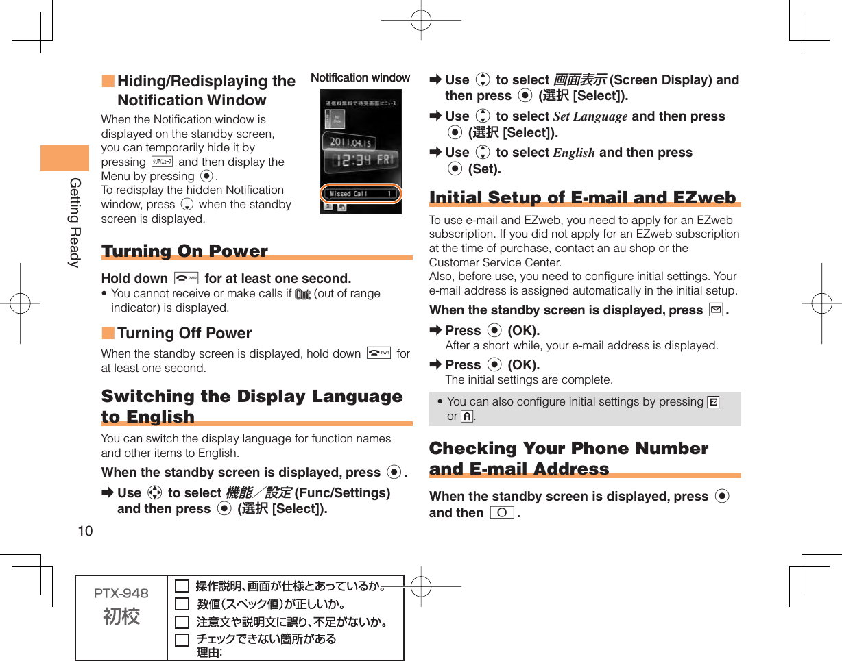 10Getting ReadyUse j to select 画面表示 (Screen Display) and then press c (選択 [Select]).Use j to select Set Language and then press c (選択 [Select]).Use j to select English and then press c (Set).    Initial Setup of E-mail and EZwebTo use e-mail and EZweb, you need to apply for an EZweb subscription. If you did not apply for an EZweb subscription at the time of purchase, contact an au shop or the Customer Service Center.Also, before use, you need to configure initial settings. Your e-mail address is assigned automatically in the initial setup.When the standby screen is displayed, press L.Press c (OK).After a short while, your e-mail address is displayed.Press c (OK).The initial settings are complete.You can also configure initial settings by pressing   or  .Checking Your  Phone Number and  E-mail AddressWhen the standby screen is displayed, press c and then 0.➡➡➡➡➡•Hiding/Redisplaying the  Notification WindowWhen the Notification window is displayed on the standby screen, you can temporarily hide it by pressing C and then display the Menu by pressing c.To redisplay the hidden Notification window, press d when the standby screen is displayed. Turning On PowerHold down F for at least one second.You cannot receive or make calls if   (out of range indicator) is displayed.Turning Off PowerWhen the standby screen is displayed, hold down F for at least one second.Switching the Display  Language to EnglishYou can switch the display language for function names and other items to English.When the standby screen is displayed, press c.Use a to select 機能／設定 (Func/Settings) and then press c (選択 [Select]).■•■➡Notification windowNotification window