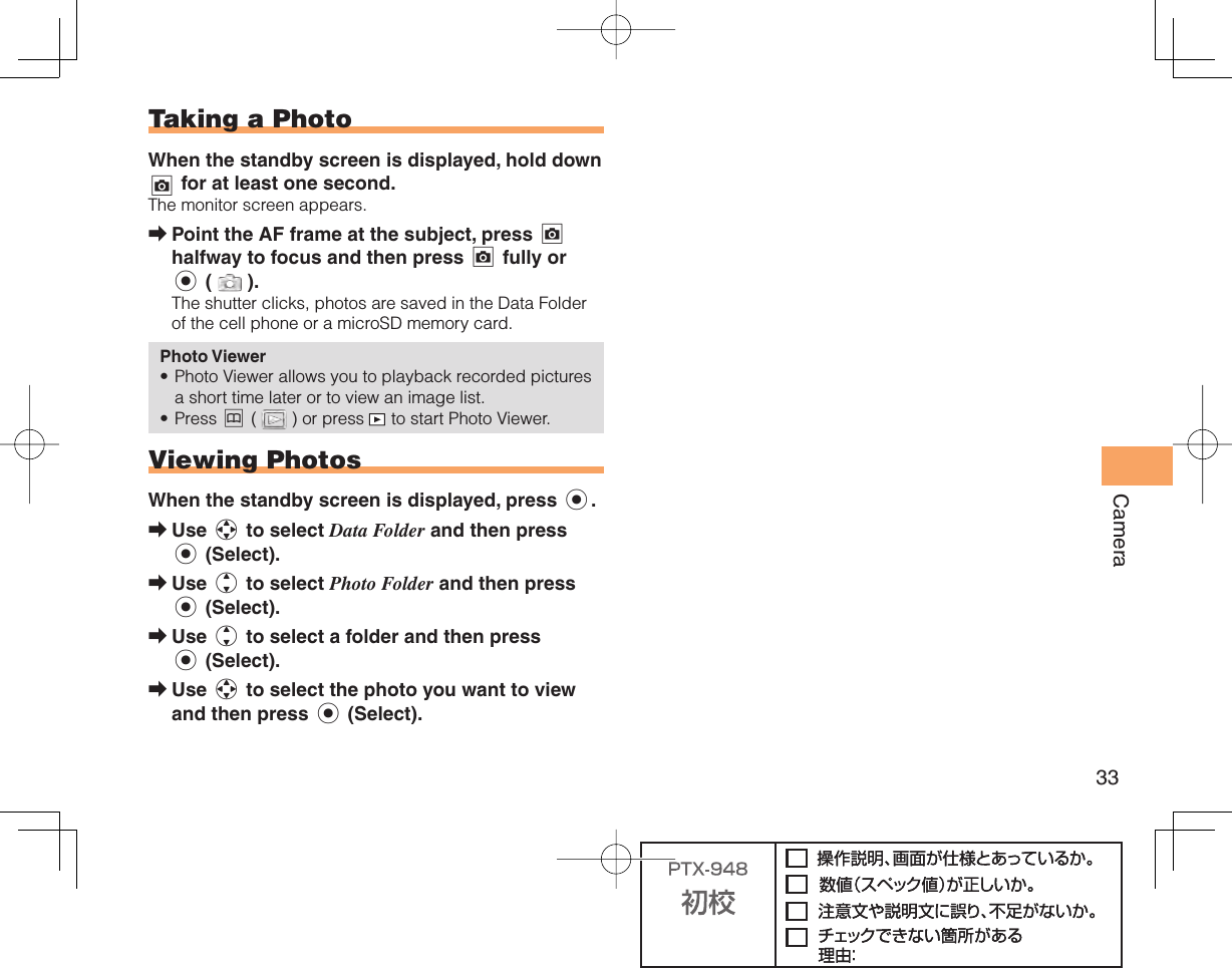 33Camera  Taking a PhotoWhen the standby screen is displayed, hold down ) for at least one second.The monitor screen appears.Point the AF frame at the subject, press ) halfway to focus and then press ) fully or c ( ).The shutter clicks, photos are saved in the Data Folder of the cell phone or a microSD memory card.Photo ViewerPhoto Viewer allows you to playback recorded pictures a short time later or to view an image list.Press &amp; ( ) or press   to start Photo Viewer.  Viewing PhotosWhen the standby screen is displayed, press c.Use a to select Data Folder and then press c (Select).Use j to select Photo Folder and then press c (Select).Use j to select a folder and then press c (Select).Use a to select the photo you want to view and then press c (Select).➡••➡➡➡➡