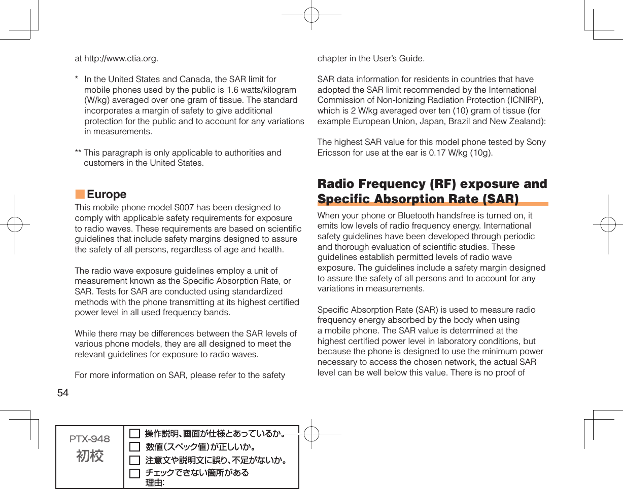 54at http://www.ctia.org.*  In the United States and Canada, the SAR limit for mobile phones used by the public is 1.6 watts/kilogram (W/kg) averaged over one gram of tissue. The standard incorporates a margin of safety to give additional protection for the public and to account for any variations in measurements.**  This paragraph is only applicable to authorities and customers in the United States.EuropeThis mobile phone model S007 has been designed to comply with applicable safety requirements for exposure to radio waves. These requirements are based on scientific guidelines that include safety margins designed to assure the safety of all persons, regardless of age and health.The radio wave exposure guidelines employ a unit of measurement known as the Specific Absorption Rate, or SAR. Tests for SAR are conducted using standardized methods with the phone transmitting at its highest certified power level in all used frequency bands.While there may be differences between the SAR levels of various phone models, they are all designed to meet the relevant guidelines for exposure to radio waves.For more information on SAR, please refer to the safety ■chapter in the User’s Guide.SAR data information for residents in countries that have adopted the SAR limit recommended by the International Commission of Non-lonizing Radiation Protection (ICNIRP), which is 2 W/kg averaged over ten (10) gram of tissue (for example European Union, Japan, Brazil and New Zealand):The highest SAR value for this model phone tested by Sony Ericsson for use at the ear is 0.17 W/kg (10g).Radio Frequency (RF) exposure and Specific Absorption Rate (SAR)When your phone or Bluetooth handsfree is turned on, it emits low levels of radio frequency energy. International safety guidelines have been developed through periodic and thorough evaluation of scientific studies. These guidelines establish permitted levels of radio wave exposure. The guidelines include a safety margin designed to assure the safety of all persons and to account for any variations in measurements.Specific Absorption Rate (SAR) is used to measure radio frequency energy absorbed by the body when using a mobile phone. The SAR value is determined at the highest certified power level in laboratory conditions, but because the phone is designed to use the minimum power necessary to access the chosen network, the actual SAR level can be well below this value. There is no proof of 