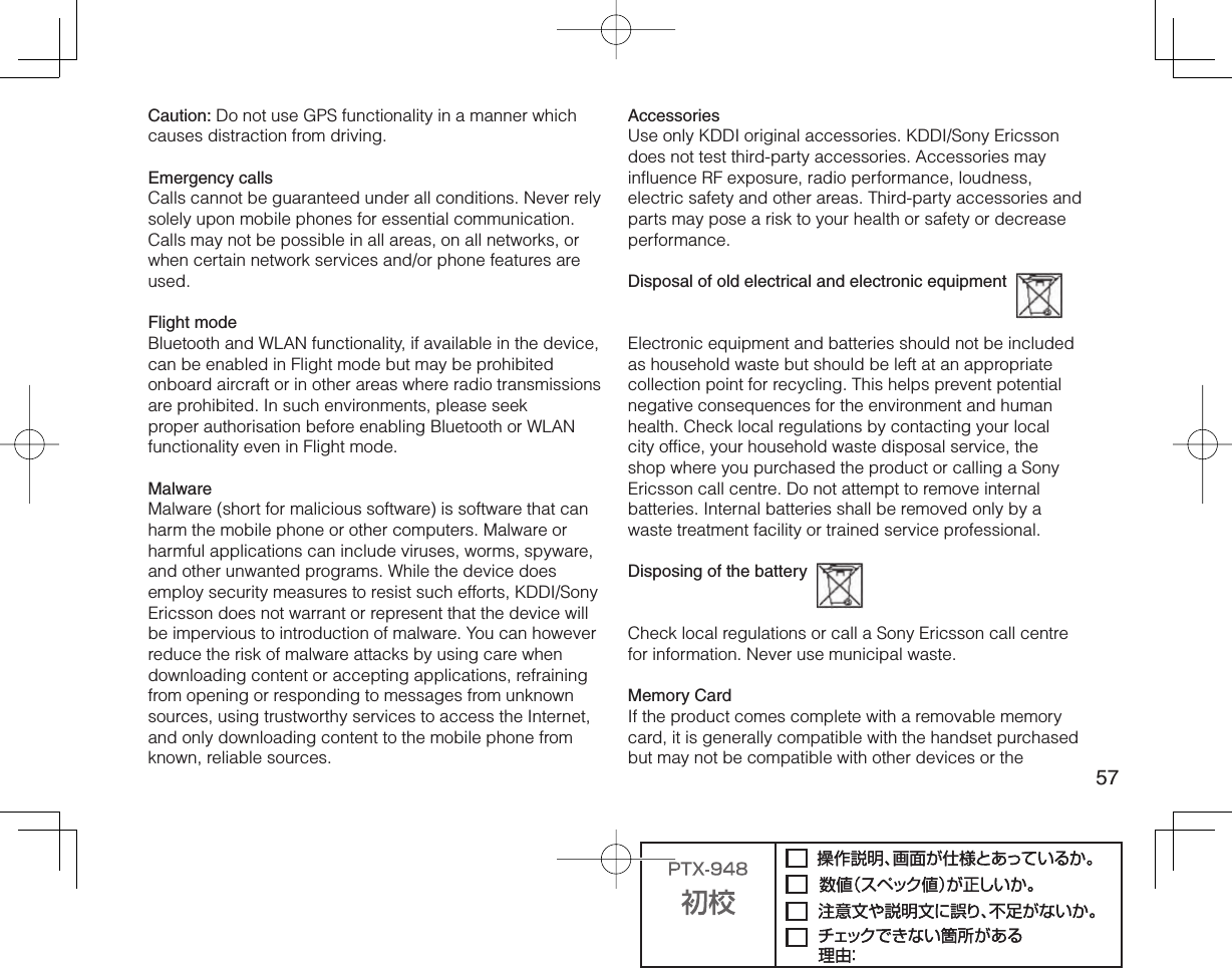 57Caution: Do not use GPS functionality in a manner which causes distraction from driving.Emergency callsCalls cannot be guaranteed under all conditions. Never rely solely upon mobile phones for essential communication. Calls may not be possible in all areas, on all networks, or when certain network services and/or phone features are used.Flight modeBluetooth and WLAN functionality, if available in the device, can be enabled in Flight mode but may be prohibited onboard aircraft or in other areas where radio transmissions are prohibited. In such environments, please seek proper authorisation before enabling Bluetooth or WLAN functionality even in Flight mode.MalwareMalware (short for malicious software) is software that can harm the mobile phone or other computers. Malware or harmful applications can include viruses, worms, spyware, and other unwanted programs. While the device does employ security measures to resist such efforts, KDDI/Sony Ericsson does not warrant or represent that the device will be impervious to introduction of malware. You can however reduce the risk of malware attacks by using care when downloading content or accepting applications, refraining from opening or responding to messages from unknown sources, using trustworthy services to access the Internet, and only downloading content to the mobile phone from known, reliable sources.AccessoriesUse only KDDI original accessories. KDDI/Sony Ericsson does not test third-party accessories. Accessories may influence RF exposure, radio performance, loudness, electric safety and other areas. Third-party accessories and parts may pose a risk to your health or safety or decrease performance.Disposal of old electrical and electronic equipment  Electronic equipment and batteries should not be included as household waste but should be left at an appropriate collection point for recycling. This helps prevent potential negative consequences for the environment and human health. Check local regulations by contacting your local city office, your household waste disposal service, the shop where you purchased the product or calling a Sony Ericsson call centre. Do not attempt to remove internal batteries. Internal batteries shall be removed only by a waste treatment facility or trained service professional.Disposing of the battery  Check local regulations or call a Sony Ericsson call centre for information. Never use municipal waste.Memory CardIf the product comes complete with a removable memory card, it is generally compatible with the handset purchased but may not be compatible with other devices or the 