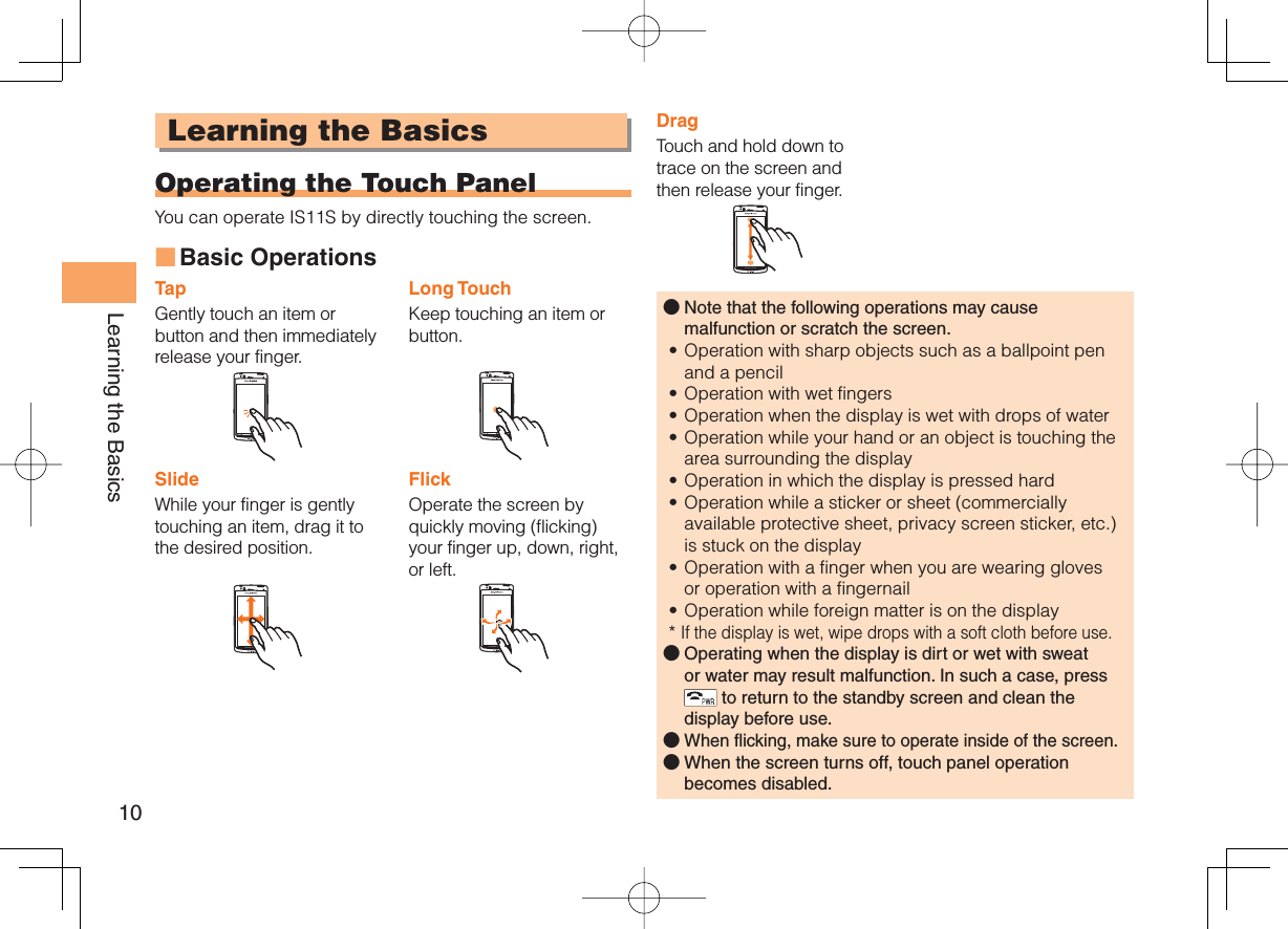 10Learning the BasicsLearning the Basics Operating the Touch PanelYou can operate IS11S by directly touching the screen. Basic OperationsTapGently touch an item or button and then immediately release your finger.Long TouchKeep touching an item or button.SlideWhile your finger is gently touching an item, drag it to the desired position.FlickOperate the screen by quickly moving (flicking) your finger up, down, right, or left.■DragTouch and hold down to trace on the screen and then release your finger.Note that the following operations may cause malfunction or scratch the screen.Operation with sharp objects such as a ballpoint pen and a pencilOperation with wet fingersOperation when the display is wet with drops of waterOperation while your hand or an object is touching the area surrounding the displayOperation in which the display is pressed hardOperation while a sticker or sheet (commercially available protective sheet, privacy screen sticker, etc.) is stuck on the displayOperation with a finger when you are wearing gloves or operation with a fingernailOperation while foreign matter is on the display*  If the display is wet, wipe drops with a soft cloth before use.Operating when the display is dirt or wet with sweat or water may result malfunction. In such a case, press  to return to the standby screen and clean the display before use.When flicking, make sure to operate inside of the screen.When the screen turns off, touch panel operation becomes disabled.󰝄••••••••󰝄󰝄󰝄