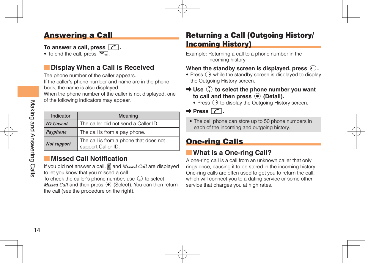 14Making and Answering Calls Answering a CallTo answer a call, press N.To end the call, press F.Display When a Call is Received The phone number of the caller appears. If the caller&apos;s phone number and name are in the phone book, the name is also displayed.When the phone number of the caller is not displayed, one of the following indicators may appear.Indicator MeaningID Unsent The caller did not send a Caller ID.Payphone The call is from a pay phone. Not support The call is from a phone that does not support Caller ID.Missed Call NotificationIf you did not answer a call,   and Missed Call are displayed to let you know that you missed a call.To check the caller&apos;s phone number, use d to select Missed Call and then press c (Select). You can then return the call (see the procedure on the right).•■■ Returning a Call ( Outgoing History/ Incoming History)Example:  Returning a call to a phone number in the incoming historyWhen the standby screen is displayed, press l.Press r while the standby screen is displayed to display the Outgoing History screen. Use j to select the phone number you want to call and then press c (Detail).Press r to display the Outgoing History screen.Press N.The cell phone can store up to 50 phone numbers in each of the incoming and outgoing history. One-ring CallsWhat is a One-ring Call?A one-ring call is a call from an unknown caller that only rings once, causing it to be stored in the incoming history. One-ring calls are often used to get you to return the call, which will connect you to a dating service or some other service that charges you at high rates.•➡•➡•■