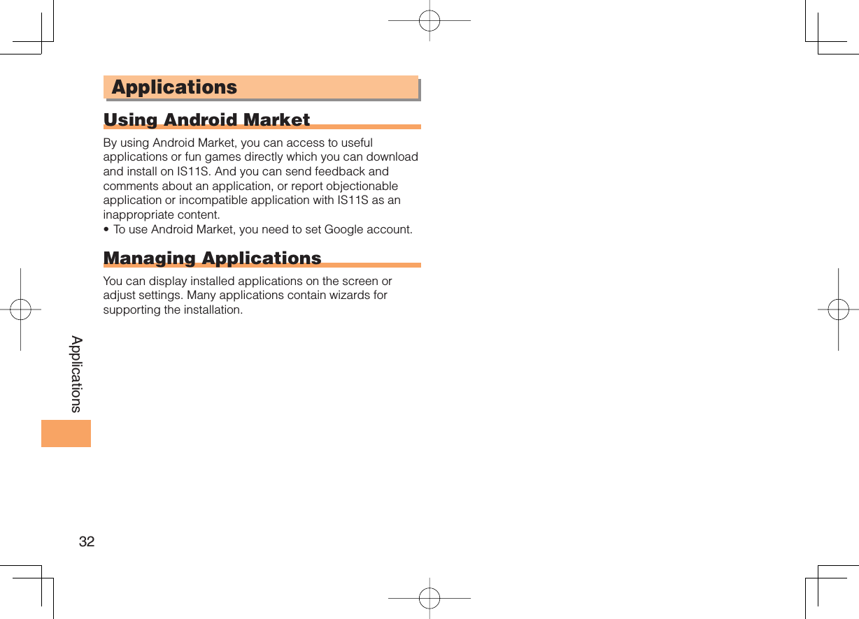 32ApplicationsApplicationsUsing Android MarketBy using Android Market, you can access to useful applications or fun games directly which you can download and install on IS11S. And you can send feedback and comments about an application, or report objectionable application or incompatible application with IS11S as an inappropriate content.To use Android Market, you need to set Google account.Managing ApplicationsYou can display installed applications on the screen or adjust settings. Many applications contain wizards for supporting the installation.•