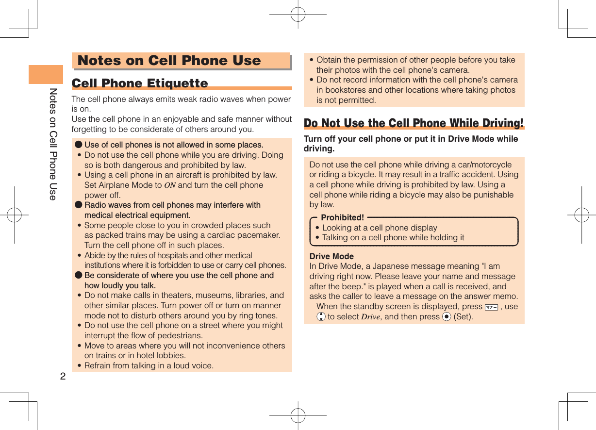 2Notes on Cell Phone UseNotes on Cell Phone Use Cell Phone EtiquetteThe cell phone always emits weak radio waves when power is on.Use the cell phone in an enjoyable and safe manner without forgetting to be considerate of others around you.Use of cell phones is not allowed in some places.Do not use the cell phone while you are driving. Doing so is both dangerous and prohibited by law.Using a cell phone in an aircraft is prohibited by law. Set Airplane Mode to ON and turn the cell phone power off.Radio waves from cell phones may interfere with medical electrical equipment.Some people close to you in crowded places such as packed trains may be using a cardiac pacemaker. Turn the cell phone off in such places.Abide by the rules of hospitals and other medical institutions where it is forbidden to use or carry cell phones.Be considerate of where you use the cell phone and how loudly you talk.Do not make calls in theaters, museums, libraries, and other similar places. Turn power off or turn on manner mode not to disturb others around you by ring tones.Do not use the cell phone on a street where you might interrupt the flow of pedestrians.Move to areas where you will not inconvenience others on trains or in hotel lobbies.Refrain from talking in a loud voice.●••●••●••••Obtain the permission of other people before you take their photos with the cell phone&apos;s camera.Do not record information with the cell phone&apos;s camera in bookstores and other locations where taking photos is not permitted.Do Not Use the Cell Phone While Driving!Turn off your cell phone or put it in Drive Mode while driving.Do not use the cell phone while driving a car/motorcycle or riding a bicycle. It may result in a traffic accident. Using a cell phone while driving is prohibited by law. Using a cell phone while riding a bicycle may also be punishable by law.Prohibited!Looking at a cell phone displayTalking on a cell phone while holding itDrive ModeIn Drive Mode, a Japanese message meaning &quot;I am driving right now. Please leave your name and message after the beep.&quot; is played when a call is received, and asks the caller to leave a message on the answer memo.  When the standby screen is displayed, press   , use  to select Drive, and then press   (Set).••••