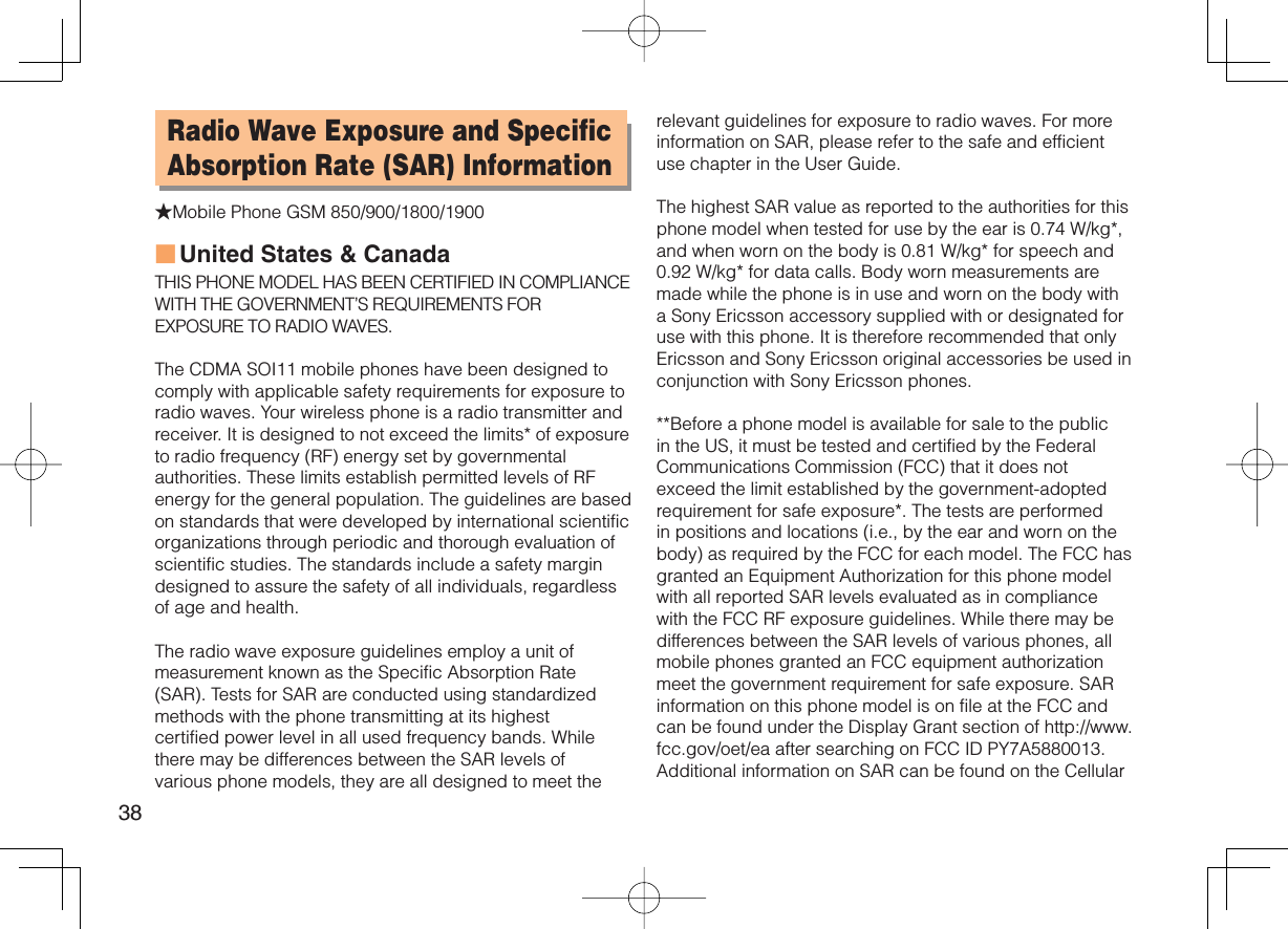 38Radio Wave Exposure and Specific Absorption Rate (SAR) Information★Mobile Phone GSM 850/900/1800/1900United States &amp; CanadaTHIS PHONE MODEL HAS BEEN CERTIFIED IN COMPLIANCE WITH THE GOVERNMENT’S REQUIREMENTS FOR EXPOSURE TO RADIO WAVES.The CDMA SOI11 mobile phones have been designed to comply with applicable safety requirements for exposure to radio waves. Your wireless phone is a radio transmitter and receiver. It is designed to not exceed the limits* of exposure to radio frequency (RF) energy set by governmental authorities. These limits establish permitted levels of RF energy for the general population. The guidelines are based on standards that were developed by international scientific organizations through periodic and thorough evaluation of scientific studies. The standards include a safety margin designed to assure the safety of all individuals, regardless of age and health.The radio wave exposure guidelines employ a unit of measurement known as the Specific Absorption Rate (SAR). Tests for SAR are conducted using standardized methods with the phone transmitting at its highest certified power level in all used frequency bands. While there may be differences between the SAR levels of various phone models, they are all designed to meet the ■relevant guidelines for exposure to radio waves. For more information on SAR, please refer to the safe and efficient use chapter in the User Guide.The highest SAR value as reported to the authorities for this phone model when tested for use by the ear is 0.74 W/kg*, and when worn on the body is 0.81 W/kg* for speech and 0.92 W/kg* for data calls. Body worn measurements are made while the phone is in use and worn on the body with a Sony Ericsson accessory supplied with or designated for use with this phone. It is therefore recommended that only Ericsson and Sony Ericsson original accessories be used in conjunction with Sony Ericsson phones.**Before a phone model is available for sale to the public in the US, it must be tested and certified by the Federal Communications Commission (FCC) that it does not exceed the limit established by the government-adopted requirement for safe exposure*. The tests are performed in positions and locations (i.e., by the ear and worn on the body) as required by the FCC for each model. The FCC has granted an Equipment Authorization for this phone model with all reported SAR levels evaluated as in compliance with the FCC RF exposure guidelines. While there may be differences between the SAR levels of various phones, all mobile phones granted an FCC equipment authorization meet the government requirement for safe exposure. SAR information on this phone model is on file at the FCC and can be found under the Display Grant section of http://www.fcc.gov/oet/ea after searching on FCC ID PY7A5880013. Additional information on SAR can be found on the Cellular 