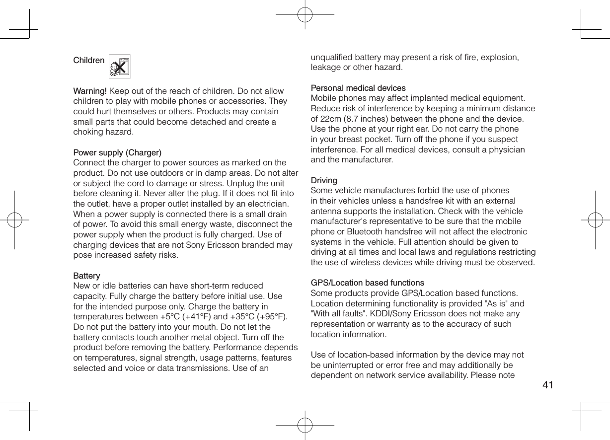 41Children Warning! Keep out of the reach of children. Do not allow children to play with mobile phones or accessories. They could hurt themselves or others. Products may contain small parts that could become detached and create a choking hazard.Power supply (Charger)Connect the charger to power sources as marked on the product. Do not use outdoors or in damp areas. Do not alter or subject the cord to damage or stress. Unplug the unit before cleaning it. Never alter the plug. If it does not fit into the outlet, have a proper outlet installed by an electrician. When a power supply is connected there is a small drain of power. To avoid this small energy waste, disconnect the power supply when the product is fully charged. Use of charging devices that are not Sony Ericsson branded may pose increased safety risks.BatteryNew or idle batteries can have short-term reduced capacity. Fully charge the battery before initial use. Use for the intended purpose only. Charge the battery in temperatures between +5°C (+41°F) and +35°C (+95°F). Do not put the battery into your mouth. Do not let the battery contacts touch another metal object. Turn off the product before removing the battery. Performance depends on temperatures, signal strength, usage patterns, features selected and voice or data transmissions. Use of an unqualified battery may present a risk of fire, explosion, leakage or other hazard.Personal medical devicesMobile phones may affect implanted medical equipment. Reduce risk of interference by keeping a minimum distance of 22cm (8.7 inches) between the phone and the device. Use the phone at your right ear. Do not carry the phone in your breast pocket. Turn off the phone if you suspect interference. For all medical devices, consult a physician and the manufacturer.DrivingSome vehicle manufactures forbid the use of phones in their vehicles unless a handsfree kit with an external antenna supports the installation. Check with the vehicle manufacturer&apos;s representative to be sure that the mobile phone or Bluetooth handsfree will not affect the electronic systems in the vehicle. Full attention should be given to driving at all times and local laws and regulations restricting the use of wireless devices while driving must be observed.GPS/Location based functionsSome products provide GPS/Location based functions. Location determining functionality is provided &quot;As is&quot; and &quot;With all faults&quot;. KDDI/Sony Ericsson does not make any representation or warranty as to the accuracy of such location information.Use of location-based information by the device may not be uninterrupted or error free and may additionally be dependent on network service availability. Please note 