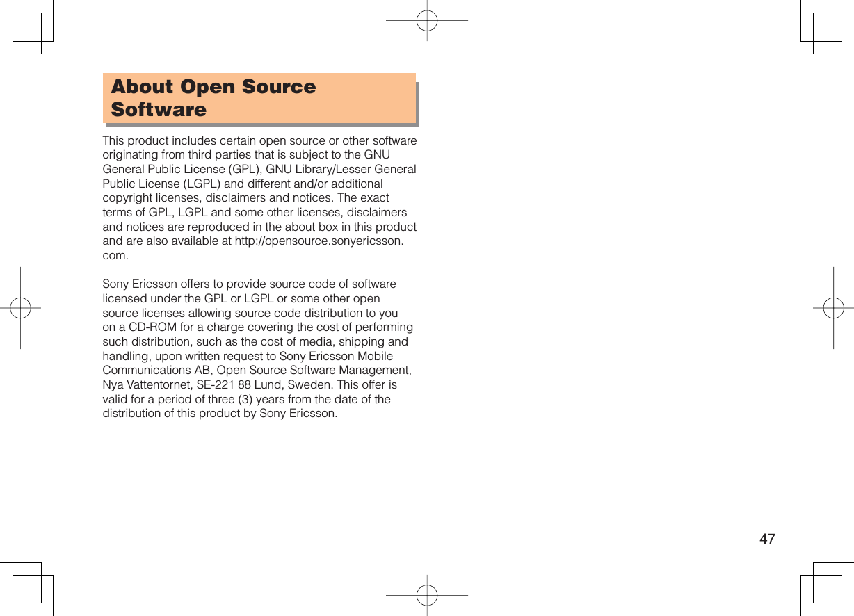 47About Open Source SoftwareThis product includes certain open source or other software originating from third parties that is subject to the GNU General Public License (GPL), GNU Library/Lesser General Public License (LGPL) and different and/or additional copyright licenses, disclaimers and notices. The exact terms of GPL, LGPL and some other licenses, disclaimers and notices are reproduced in the about box in this product and are also available at http://opensource.sonyericsson.com.Sony Ericsson offers to provide source code of software licensed under the GPL or LGPL or some other open source licenses allowing source code distribution to you on a CD-ROM for a charge covering the cost of performing such distribution, such as the cost of media, shipping and handling, upon written request to Sony Ericsson Mobile Communications AB, Open Source Software Management, Nya Vattentornet, SE-221 88 Lund, Sweden. This offer is valid for a period of three (3) years from the date of the distribution of this product by Sony Ericsson.