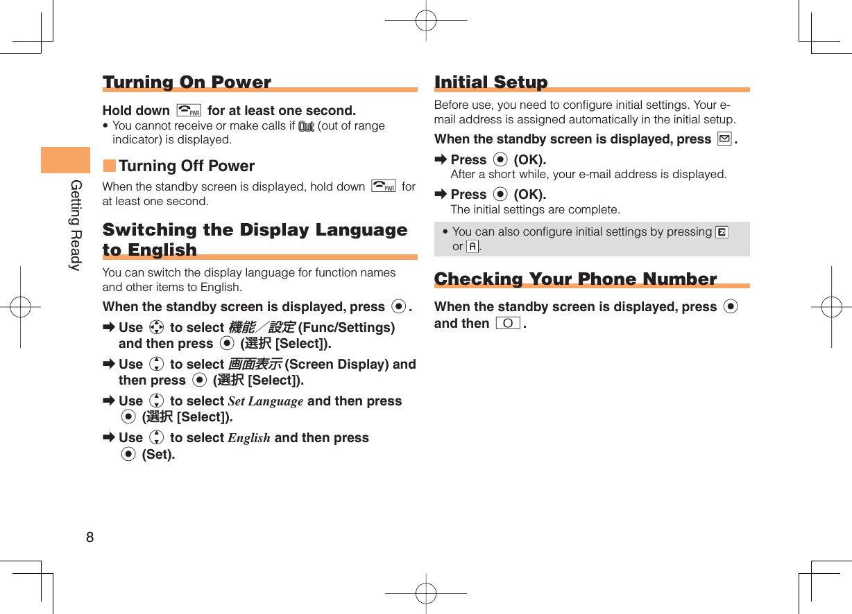 8Getting Ready Turning On PowerHold down F for at least one second.You cannot receive or make calls if   (out of range indicator) is displayed.Turning Off PowerWhen the standby screen is displayed, hold down F for at least one second.Switching the Display  Language to EnglishYou can switch the display language for function names and other items to English.When the standby screen is displayed, press c.Use a to select 機能／設定 (Func/Settings) and then press c (選択 [Select]).Use j to select 画面表示 (Screen Display) and then press c (選択 [Select]).Use j to select Set Language and then press c (選択 [Select]).Use j to select English and then press c (Set).•■➡➡➡➡  Initial SetupBefore use, you need to configure initial settings. Your e-mail address is assigned automatically in the initial setup.When the standby screen is displayed, press L.Press c (OK).After a short while, your e-mail address is displayed.Press c (OK).The initial settings are complete.You can also configure initial settings by pressing   or  . Checking Your  Phone NumberWhen the standby screen is displayed, press c and then 0.➡➡•