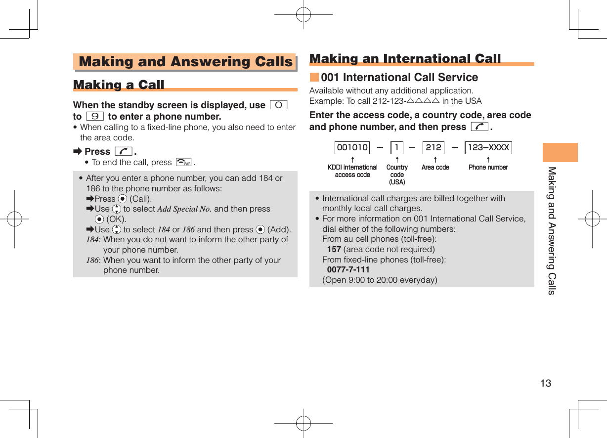 13Making and Answering Calls Making and Answering Calls  Making a CallWhen the standby screen is displayed, use 0 to 9 to enter a phone number.When calling to a fixed-line phone, you also need to enter the area code.Press N.To end the call, press F.After you enter a phone number, you can add 184 or 186 to the phone number as follows:Press   (Call).Use   to select Add Special No. and then press  (OK).Use   to select 184 or 186 and then press   (Add).184:  When you do not want to inform the other party of your phone number.186:  When you want to inform the other party of your phone number.•➡••➡➡➡ Making an  International Call001 International Call ServiceAvailable without any additional application.Example: To call 212-123-△△△△ in the USAEnter the access code, a country code, area code and phone number, and then press N.International call charges are billed together with monthly local call charges.For more information on 001 International Call Service, dial either of the following numbers:From au cell phones (toll-free):  157 (area code not required)From fixed-line phones (toll-free):  0077-7-111(Open 9:00 to 20:00 everyday)■••001010↑KDDI internationalaccess code↑Countrycode(USA)↑Area code↑Phone number212 123-XXXX1001010↑KDDI internationalaccess code↑Countrycode(USA)↑Area code↑Phone number212 123-XXXX1