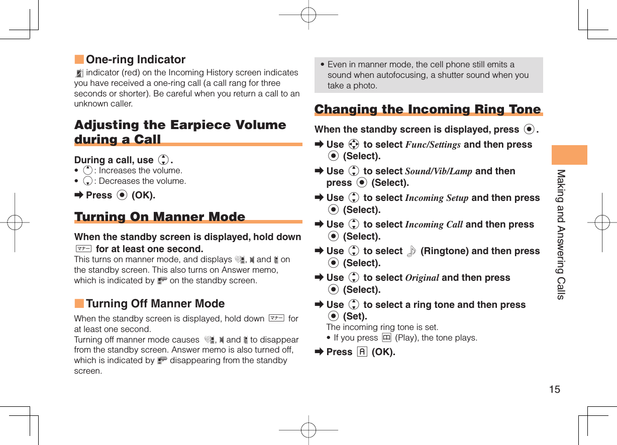 15Making and Answering CallsOne-ring Indicator indicator (red) on the Incoming History screen indicates you have received a one-ring call (a call rang for three seconds or shorter). Be careful when you return a call to an unknown caller.Adjusting the  Earpiece Volume during a CallDuring a call, use j.u: Increases the volume.d: Decreases the volume.Press c (OK).Turning On  Manner ModeWhen the standby screen is displayed, hold down ( for at least one second.This turns on manner mode, and displays  ,   and   on the standby screen. This also turns on Answer memo, which is indicated by   on the standby screen.Turning Off Manner Mode When the standby screen is displayed, hold down ( for at least one second.Turning off manner mode causes   ,   and   to disappear from the standby screen. Answer memo is also turned off, which is indicated by   disappearing from the standby screen.■••➡■Even in manner mode, the cell phone still emits a sound when autofocusing, a shutter sound when you take a photo. Changing the Incoming Ring ToneWhen the standby screen is displayed, press c.Use a to select Func/Settings and then press c (Select).Use j to select Sound/Vib/Lamp and then press c (Select).Use j to select Incoming Setup and then press c (Select).Use j to select Incoming Call and then press c (Select).Use j to select   (Ringtone) and then press c (Select).Use j to select Original and then press c (Select).Use j to select a ring tone and then press c (Set).The incoming ring tone is set.If you press &amp; (Play), the tone plays.Press % (OK).•➡➡➡➡➡➡➡•➡