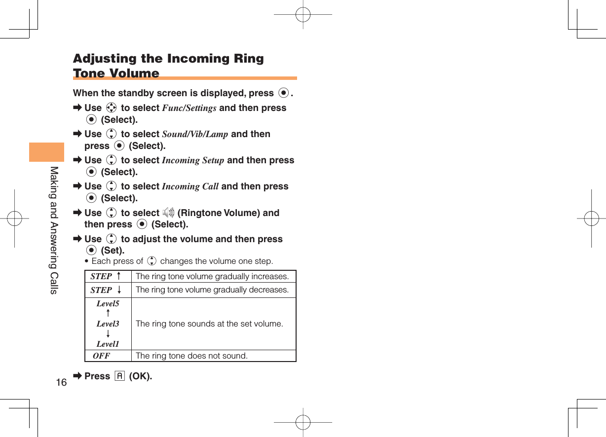 16Making and Answering Calls Adjusting the Incoming Ring Tone VolumeWhen the standby screen is displayed, press c.Use a to select Func/Settings and then press c (Select).Use j to select Sound/Vib/Lamp and then press c (Select).Use j to select Incoming Setup and then press c (Select).Use j to select Incoming Call and then press c (Select).Use j to select   (Ringtone Volume) and then press c (Select).Use j to adjust the volume and then press c (Set).Each press of j changes the volume one step.STEP ↑The ring tone volume gradually increases.STEP ↓ The ring tone volume gradually decreases. Level5 ↑ Level3 ↓ Level1The ring tone sounds at the set volume. OFF The ring tone does not sound.Press % (OK).➡➡➡➡➡➡•➡