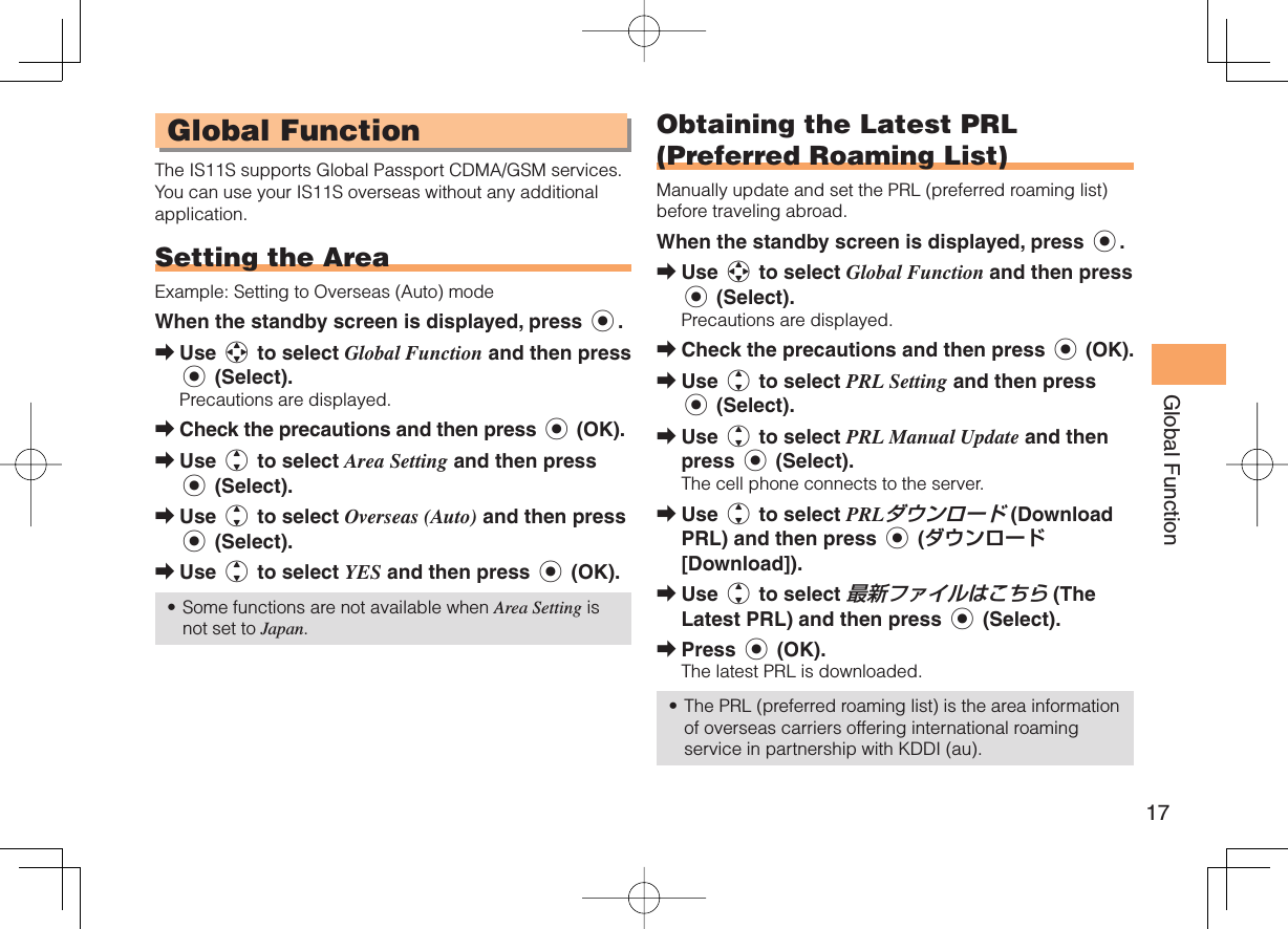 17Global Function Global FunctionThe IS11S supports Global Passport CDMA/GSM services. You can use your IS11S overseas without any additional application. Setting the AreaExample: Setting to Overseas (Auto) modeWhen the standby screen is displayed, press c.Use a to select Global Function and then press c (Select).Precautions are displayed.Check the precautions and then press c (OK).Use j to select Area Setting and then press c (Select).Use j to select Overseas (Auto) and then press c (Select).Use j to select YES and then press c (OK).Some functions are not available when Area Setting is not set to Japan.➡➡➡➡➡• Obtaining the Latest PRL (Preferred Roaming List)Manually update and set the PRL (preferred roaming list) before traveling abroad.When the standby screen is displayed, press c.Use a to select Global Function and then press c (Select).Precautions are displayed.Check the precautions and then press c (OK).Use j to select PRL Setting and then press c (Select).Use j to select PRL Manual Update and then press c (Select).The cell phone connects to the server.Use j to select PRLダウンロード (Download PRL) and then press c (ダウンロード [Download]).Use j to select 最新ファイルはこちら (The Latest PRL) and then press c (Select).Press c (OK).The latest PRL is downloaded.The PRL (preferred roaming list) is the area information of overseas carriers offering international roaming service in partnership with KDDI (au).➡➡➡➡➡➡➡•