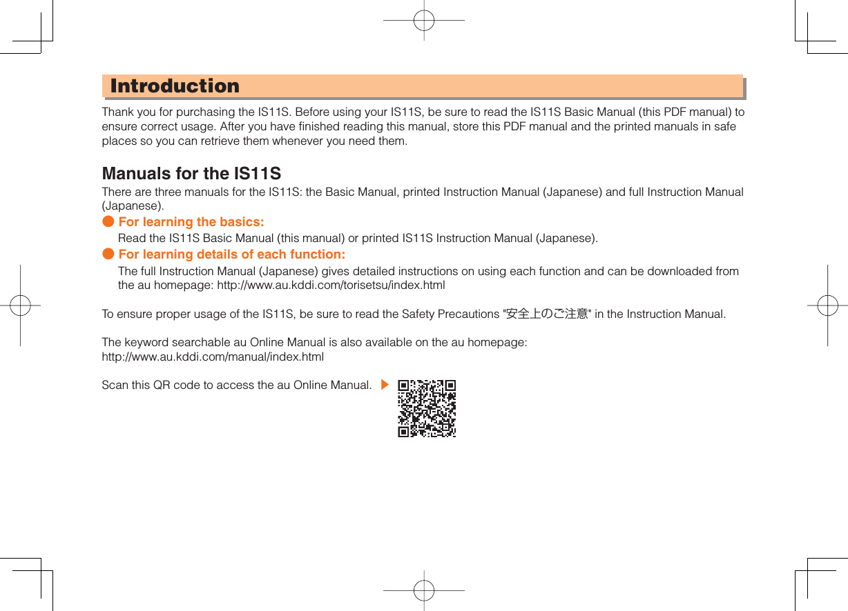 IntroductionThank you for purchasing the IS11S. Before using your IS11S, be sure to read the IS11S Basic Manual (this PDF manual) to ensure correct usage. After you have finished reading this manual, store this PDF manual and the printed manuals in safe places so you can retrieve them whenever you need them.Manuals for the IS11SThere are three manuals for the IS11S: the Basic Manual, printed Instruction Manual (Japanese) and full Instruction Manual (Japanese).● For learning the basics:Read the IS11S Basic Manual (this manual) or printed IS11S Instruction Manual (Japanese).● For learning details of each function:The full Instruction Manual (Japanese) gives detailed instructions on using each function and can be downloaded from the au homepage: http://www.au.kddi.com/torisetsu/index.htmlTo ensure proper usage of the IS11S, be sure to read the Safety Precautions &quot;安全上のご注意&quot; in the Instruction Manual.The keyword searchable au Online Manual is also available on the au homepage: http://www.au.kddi.com/manual/index.htmlScan this QR code to access the au Online Manual.  ▶ 