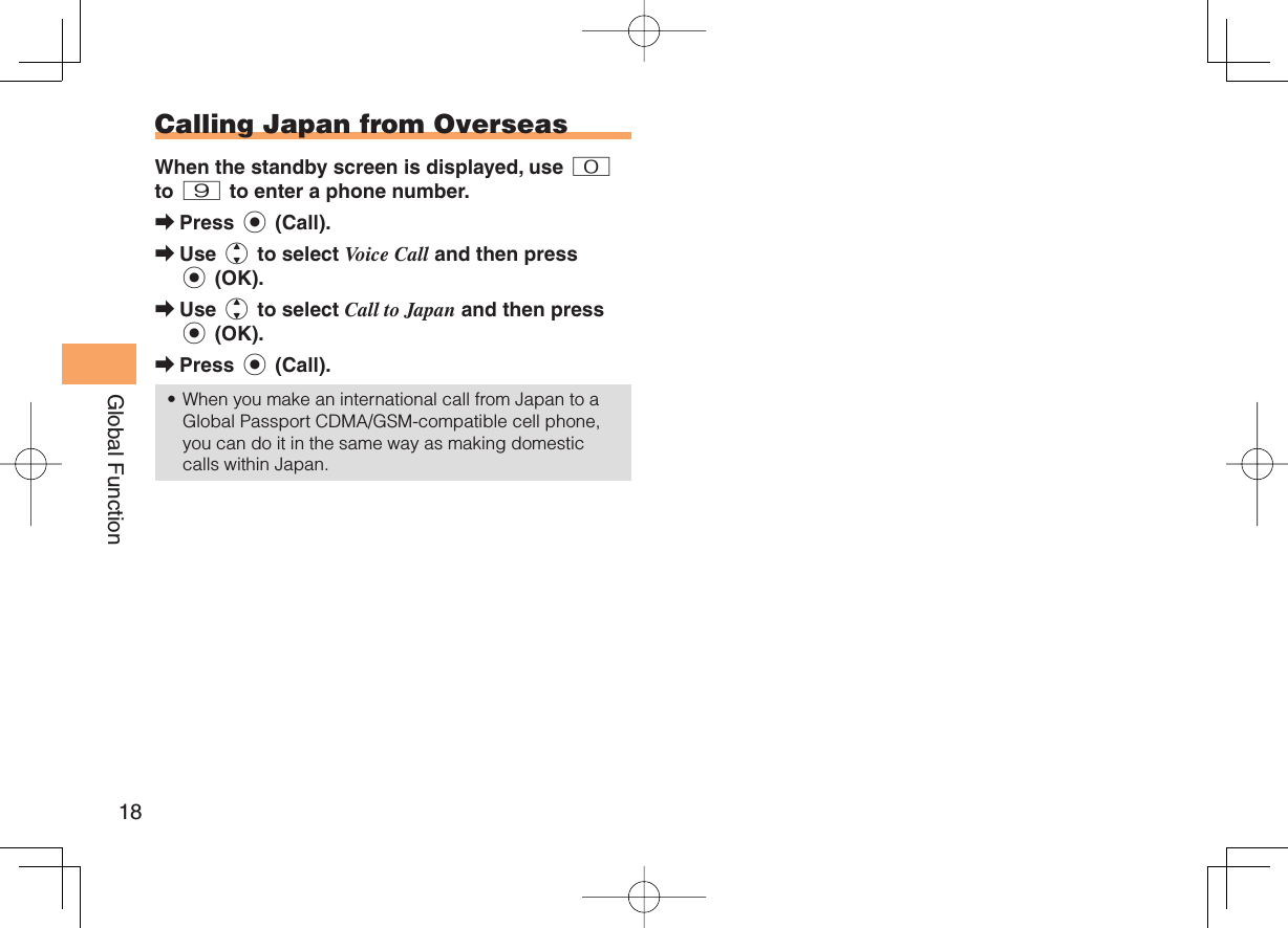 18Global Function Calling Japan from OverseasWhen the standby screen is displayed, use 0 to 9 to enter a phone number.Press c (Call).Use j to select Voice Call and then press c (OK).Use j to select Call to Japan and then press c (OK).Press c (Call).When you make an international call from Japan to a Global Passport CDMA/GSM-compatible cell phone, you can do it in the same way as making domestic calls within Japan.➡➡➡➡•