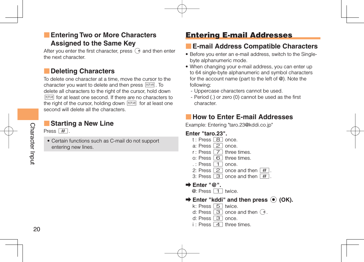 20Character Input Entering Two or More Characters Assigned to the Same KeyAfter you enter the first character, press r and then enter the next character.  Deleting CharactersTo delete one character at a time, move the cursor to the character you want to delete and then press C. To delete all characters to the right of the cursor, hold down C for at least one second. If there are no characters to the right of the cursor, holding down C for at least one second will delete all the characters. Starting a New LinePress #.Certain functions such as C-mail do not support entering new lines.■■■•Entering  E-mail AddressesE-mail Address Compatible CharactersBefore you enter an e-mail address, switch to the Single-byte alphanumeric mode.When changing your e-mail address, you can enter up to 64 single-byte alphanumeric and symbol characters for the account name (part to the left of @). Note the following:- Uppercase characters cannot be used. - Period (.) or zero (0) cannot be used as the first character.How to Enter E-mail AddressesExample:  Entering &quot;taro.23@kddi.co.jp&quot;Enter &quot;taro.23&quot;.t : Press 8 once.a : Press 2 once.r :  Press 7 three times.o : Press 6 three times.. : Press 1 once.2 : Press 2 once and then #.3 : Press 3 once and then #.Enter &quot;@&quot;.@: Press 1 twice.Enter &quot;kddi&quot; and then press c (OK).k :  Press  5 twice.d : Press 3 once and then r.d :  Press 3 once.i : Press 4 three times.■••■➡➡