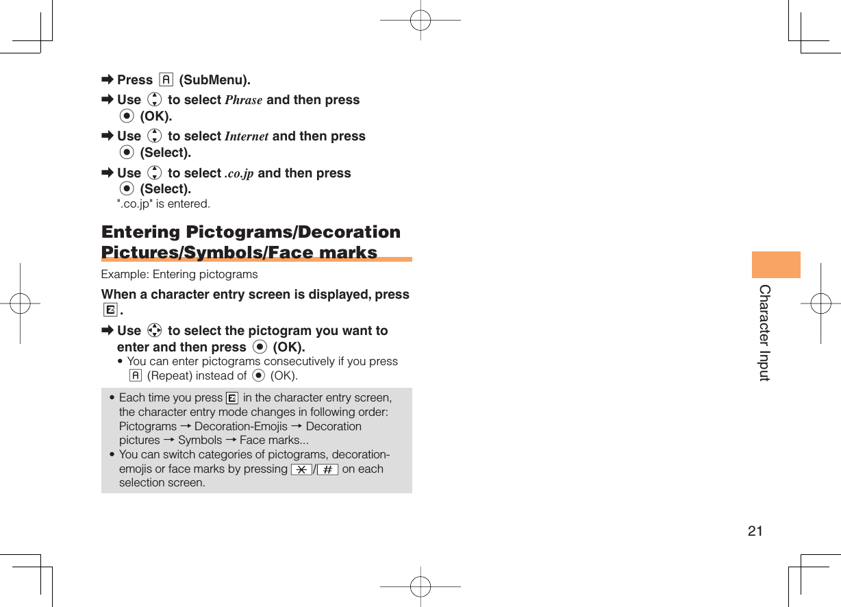 21Character InputPress % (SubMenu). Use j to select Phrase and then press c (OK).Use j to select Internet and then press c (Select).Use j to select .co.jp and then press c (Select).&quot;.co.jp&quot; is entered. Entering Pictograms/Decoration Pictures/Symbols/Face marksExample: Entering pictogramsWhen a character entry screen is displayed, press R.Use a to select the pictogram you want to enter and then press c (OK).You can enter pictograms consecutively if you press % (Repeat) instead of c (OK).Each time you press   in the character entry screen, the character entry mode changes in following order: Pictograms → Decoration-Emojis → Decoration pictures → Symbols → Face marks...You can switch categories of pictograms, decoration-emojis or face marks by pressing  / on each selection screen.➡➡➡➡➡•••