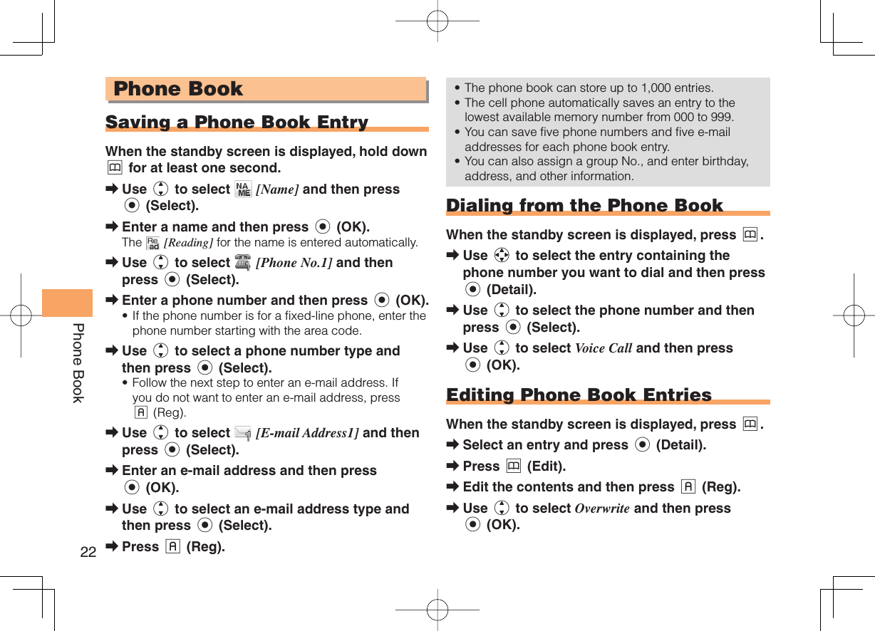 22Phone Book Phone Book Saving a Phone Book EntryWhen the standby screen is displayed, hold down &amp; for at least one second.Use j to select   [Name] and then press c (Select).Enter a name and then press c (OK).The   [Reading] for the name is entered automatically.Use j to select   [Phone No.1] and then press c (Select).Enter a phone number and then press c (OK).If the phone number is for a fixed-line phone, enter the phone number starting with the area code.Use j to select a phone number type and then press c (Select).Follow the next step to enter an e-mail address. If you do not want to enter an e-mail address, press % (Reg).Use j to select   [E-mail Address1] and then press c (Select).Enter an e-mail address and then press c (OK).Use j to select an e-mail address type and then press c (Select).Press % (Reg).➡➡➡➡•➡•➡➡➡➡The phone book can store up to 1,000 entries. The cell phone automatically saves an entry to the lowest available memory number from 000 to 999.You can save five phone numbers and five e-mail addresses for each phone book entry.You can also assign a group No., and enter birthday, address, and other information.  Dialing from the Phone BookWhen the standby screen is displayed, press &amp;.Use a to select the entry containing the phone number you want to dial and then press c (Detail).Use j to select the phone number and then press c (Select).Use j to select Voice Call and then press c (OK). Editing Phone Book EntriesWhen the standby screen is displayed, press &amp;.Select an entry and press c (Detail).Press &amp; (Edit).Edit the contents and then press % (Reg).Use j to select Overwrite and then press c (OK).••••➡➡➡➡➡➡➡