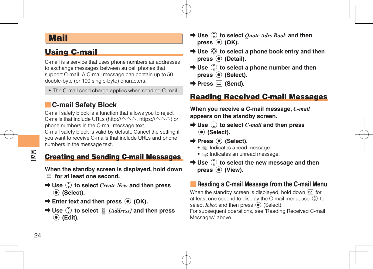 24Mail MailUsing   C-mailC-mail is a service that uses phone numbers as addresses to exchange messages between au cell phones that support C-mail. A C-mail message can contain up to 50 double-byte (or 100 single-byte) characters.The C-mail send charge applies when sending C-mail. C-mail Safety BlockC-mail safety block is a function that allows you to reject C-mails that include URLs (http://△△△, https://△△△) or phone numbers in the C-mail message text.C-mail safety block is valid by default. Cancel the setting if you want to receive C-mails that include URLs and phone numbers in the message text. Creating and Sending C-mail MessagesWhen the standby screen is displayed, hold down L for at least one second.Use j to select Create New and then press c (Select).Enter text and then press c (OK).Use j to select   [Address] and then press c (Edit).•■➡➡➡Use j to select Quote Adrs Book and then press c (OK).Use a to select a phone book entry and then press c (Detail).Use j to select a phone number and then press c (Select).Press &amp; (Send).  Reading Received C-mail MessagesWhen you receive a C-mail message, C-mail appears on the standby screen.Use d to select C-mail and then press c (Select).Press c (Select).: Indicates a read message.: Indicates an unread message.Use j to select the new message and then press c (View).Reading a C-mail Message from the C-mail MenuWhen the standby screen is displayed, hold down L for at least one second to display the C-mail menu, use j to select Inbox and then press c (Select). For subsequent operations, see &quot;Reading Received C-mail Messages&quot; above.➡➡➡➡➡➡••➡■